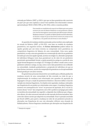 colocada por Roberts (2007, p.320) é: por que as duas gramáticas não convivem
em paz? por que uma suplanta a outra? Isso também está relacionado à síntese
apresentada por WLH (1968 [1989, p.184-185]), sobre o transition problem:
Esta transição ou transferência de traços de um falante para outro parece
acontecer por meio de falantes bidialetais ou mais geralmente, falantes
com sistemas heterogêneos caracterizados pela diferenciação ordenada.
Mudanças acontecem (1) quando um falante aprende uma forma alternativa,
(2) durante o tempo em que as duas formas existem em contato na sua
competência, e (3) quando uma das formas se torna obsoleta. 26

As questões de mudança sintática pontuadas acima recebem uma explicação
no estudo de Roberts (2007, p.334-335), com base no modelo de mudança
paramétrica, nos seguintes termos. As formas alternativas podem indicar ou
opções geradas por um único sistema ou competição entre gramáticas na
competência linguística de falantes de uma comunidade. Uma nova opção
paramétrica, ou seja, uma nova gramática ou a remarcação do valor de um parâmetro
de modo que uma nova opção é gerada, acontece no estágio (1), alterando a proporção
de indivíduos bilíngues (com duas gramáticas) ou do valor de um parâmetro
permitindo opcionalidade formal; a opção paramétrica antiga ou a perda de uma
opção formal desaparece no estágio (3). O estágio (2) reflete o modo como o novo
parâmetro substitui o antigo, ou seja, como o novo valor paramétrico vai se difundir
na comunidade, mudando gradualmente a proporção de indivíduos em que as
duas formas coexistem, através da competição de gramáticas ou da opcionalidade
formal gerada por um único sistema.
Os gerativistas procuram desenvolver um modelo para a difusão gradual da
mudança através de uma comunidade de fala centrado na visão de que a
implementação da mudança está relacionada com questões de aquisição da
linguagem e de que a noção de parâmetros binários e discretos define o local de
variação nos sistemas linguísticos. As relações entre aquisição, mudança e alterações
nas frequências de uso podem ser sintetizadas como segue. A mudança linguística
acontece em consequência de “erros” no processo de aquisição, de L1 ou de L2;
muitos desses “erros” são compatíveis com a GU e podem se propagar para todos
os membros da comunidade (ou regredir), a depender das evidências que a línguaalvo oferece, do valor estrutural marcado ou não marcado da forma inovadora, bem
como dos valores sociais que adquirem na comunidade. Essa é a posição assumida
por Kroch (2005), para quem a mudança no valor de um parâmetro precede as
alterações nas frequências de uso; tais alterações refletem uma situação de
bidialectalismo. Outros linguistas consideram que alterações nas frequências de
26

Tradução do original.

138

Português Afro-Brasileiro.pmd

138

24/8/2009, 15:36

 