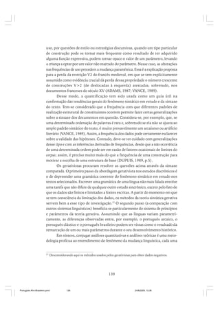 uso, por questões de estilo ou estratégias discursivas, quando um tipo particular
de construção pode se tornar mais frequente como resultado de ter adquirido
alguma função expressiva, podem tornar opaco o valor de um parâmetro, levando
a criança a optar por um valor não marcado do parâmetro. Nesse caso, as alterações
nas frequências de uso precedem a mudança paramétrica. Essa é a explicação proposta
para a perda da restrição V2 do francês medieval, em que se tem explicitamente
assumido como evidência crucial da perda dessa propriedade o número crescente
de construções V>2 (de deslocadas à esquerda) atestadas, sobretudo, nos
documentos franceses do século XV (ADAMS, 1987; VANCE, 1989).
Desse modo, a quantificação tem sido usada como um guia útil na
confirmação das tendências gerais do fenômeno sintático em estudo e da sintaxe
do texto. Tem-se considerado que a frequência com que diferentes padrões de
realização estrutural de constituintes ocorrem permite fazer certas generalizações
sobre a sintaxe dos documentos em questão. Considera-se, por exemplo, que, se
uma determinada ordenação de palavras é rara e, sobretudo se ela não se ajusta ao
amplo padrão sintático do texto, é muito provavelmente um arcaísmo ou artifício
literário (VANCE, 1989). Assim, a frequência dos dados pode certamente esclarecer
sobre a validade das hipóteses. Contudo, deve-se ter cuidado com generalizações
desse tipo e com as inferências derivadas de frequências, desde que a não ocorrência
de uma determinada ordem pode ser em razão de fatores ocasionais de limites do
corpus; assim, é preciso muito mais do que a frequência de uma construção para
motivar a escolha de uma estrutura de base (DUPUIS, 1989, p.5).
Os gerativistas procuram resolver as questões acima através da sintaxe
comparada. O primeiro passo da abordagem gerativista nos estudos diacrônicos é
o de depreender uma gramática coerente do fenômeno sintático em estudo nos
textos selecionados. Escrever uma gramática de uma língua não mais falada envolve
uma tarefa que não difere de qualquer outro estudo sincrônico, exceto pelo fato de
que os dados são finitos e limitados a fontes escritas. A partir do momento em que
se tem consciência da limitação dos dados, os métodos da teoria sintática gerativa
servem bem a esse tipo de investigação.27 O segundo passo (a comparação com
outros sistemas linguísticos) beneficia-se particularmente do sistema de princípios
e parâmetros da teoria gerativa. Assumindo que as línguas variam parametricamente, as diferenças observadas entre, por exemplo, o português arcaico, o
português clássico e o português brasileiro podem ser vistas como o resultado da
remarcação de um ou mais parâmetros durante o seu desenvolvimento histórico.
Em síntese, conjugar análises quantitativas e análises teóricas é uma metodologia profícua ao entendimento do fenômeno da mudança linguística, cada uma

27

Desconsiderando aqui os métodos usados pelos gerativistas para obter dados negativos.

139

Português Afro-Brasileiro.pmd

139

24/8/2009, 15:36

 