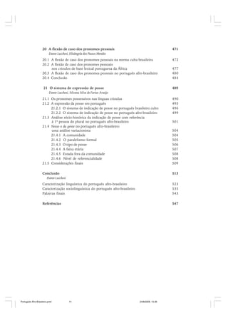 20 A flexão de caso dos pronomes pessoais

471

Dante Lucchesi, Elisângela dos Passos Mendes

20.1 A flexão de caso dos pronomes pessoais na norma culta brasileira
20.2 A flexão de caso dos pronomes pessoais
nos crioulos de base lexical portuguesa da África
20.3 A flexão de caso dos pronomes pessoais no português afro-brasileiro
20.4 Conclusão
21 O sistema de expressão de posse

472
477
480
484
489

Dante Lucchesi, Silvana Silva de Farias Araújo

21.1 Os pronomes possessivos nas línguas crioulas
21.2 A expressão da posse em português
21.2.1 O sistema de indicação de posse no português brasileiro culto
21.2.2 O sistema de indicação de posse no português afro-brasileiro
21.3 Análise sócio-histórica da indicação de posse com referência
à 1ª pessoa do plural no português afro-brasileiro
21.4 Nosso e da gente no português afro-brasileiro:
uma análise variacionista
21.4.1 A comunidade
21.4.2 O paralelismo formal
21.4.3 O tipo de posse
21.4.4 A faixa etária
21.4.5 Estada fora da comunidade
21.4.6 Nível de referencialidade
21.5 Considerações finais

490
495
496
499

504
504
505
506
507
508
508
509

Conclusão

513

501

Dante Lucchesi

Caracterização linguística do português afro-brasileiro
Caracterização sociolinguística do português afro-brasileiro
Palavras finais

523
535
543

Referências

547

Português Afro-Brasileiro.pmd

14

24/8/2009, 15:36

 