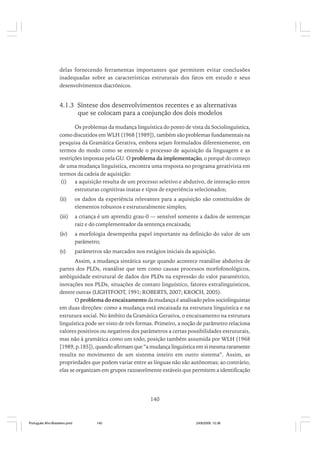 delas fornecendo ferramentas importantes que permitem evitar conclusões
inadequadas sobre as características estruturais dos fatos em estudo e seus
desenvolvimentos diacrônicos.

4.1.3 Síntese dos desenvolvimentos recentes e as alternativas
que se colocam para a conjunção dos dois modelos
Os problemas da mudança linguística do ponto de vista da Sociolinguística,
como discutidos em WLH (1968 [1989]), também são problemas fundamentais na
pesquisa da Gramática Gerativa, embora sejam formulados diferentemente, em
termos do modo como se entende o processo de aquisição da linguagem e as
restrições impostas pela GU. O problema da implementação, o porquê do começo
de uma mudança linguística, encontra uma resposta no programa gerativista em
termos da cadeia de aquisição:
(i) a aquisição resulta de um processo seletivo e abdutivo, de interação entre
estruturas cognitivas inatas e tipos de experiência selecionados;
(ii)

os dados da experiência relevantes para a aquisição são constituídos de
elementos robustos e estruturalmente simples;

(iii)

a criança é um aprendiz grau-0 — sensível somente a dados de sentenças
raiz e do complementador da sentença encaixada;

(iv)

a morfologia desempenha papel importante na definição do valor de um
parâmetro;

(v)

parâmetros são marcados nos estágios iniciais da aquisição.

Assim, a mudança sintática surge quando acontece reanálise abdutiva de
partes dos PLDs, reanálise que tem como causas processos morfofonológicos,
ambiguidade estrutural de dados dos PLDs na expressão do valor paramétrico,
inovações nos PLDs, situações de contato linguístico, fatores extralinguísticos,
dentre outras (LIGHTFOOT, 1991; ROBERTS, 2007; KROCH, 2005).
O problema do encaixamento da mudança é analisado pelos sociolinguistas
em duas direções: como a mudança está encaixada na estrutura linguística e na
estrutura social. No âmbito da Gramática Gerativa, o encaixamento na estrutura
linguística pode ser visto de três formas. Primeiro, a noção de parâmetro relaciona
valores positivos ou negativos dos parâmetros a certas possibilidades estruturais,
mas não à gramática como um todo, posição também assumida por WLH (1968
[1989, p.185]), quando afirmam que “a mudança linguística em si mesma raramente
resulta no movimento de um sistema inteiro em outro sistema”. Assim, as
propriedades que podem variar entre as línguas não são autônomas; ao contrário,
elas se organizam em grupos razoavelmente estáveis que permitem a identificação

140

Português Afro-Brasileiro.pmd

140

24/8/2009, 15:36

 
