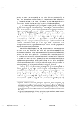 de tipos de língua. Isso significa que, se uma língua tem uma propriedade A, ou
seja, o valor positivo para um dado parâmetro X, ela também terá as propriedades
B e C, mas não as D e E. Desse modo, a abordagem paramétrica pode explicar, em
alguns casos, por que certas propriedades coocorrem durante a mudança.
A correlação entre parâmetros e propriedades estruturais pode ser observada
em diferentes estudos de sintaxe diacrônica. Por exemplo, o Parâmetro do Sujeito
Nulo28 procura definir um número de propriedades que diferencia sistematicamente
línguas como o português europeu, o italiano e o espanhol de línguas como o
inglês e o francês (RIZZI, 1982): (a) possibilidade de sujeito pronominal referencial,
definido, sem realização fonológica, em sentenças finitas discursivamente neutras;
(b) inversão entre sujeito e verbo (ordem VS) com diferentes tipos de verbo; (c)
ausência do efeito do filtro that-trace; (d) possibilidade de clitic climbing (KAYNE,
1989); (e) ausência de sujeito expletivo com verbos que exprimem fenômenos da
natureza. Considera-se, assim, que, se uma língua perde a propriedade básica
correspondente ao valor do parâmetro, também perderá as outras propriedades
relacionadas com o valor do parâmetro.29
Os estudos de Lightfoot (1979, 1991) sobre a reanálise dos verbos plenos
can, could, do, did, may, might, must, shall, should, will, would como verbos auxiliares,
do inglês antigo ao inglês médio, apresentam um outro exemplo de encaixamento
estrutural: (a) esses verbos perderam a habilidade de selecionar um objeto direto;
(b) tornaram-se flexionalmente distintos dos outros verbos na 3ª pessoa do singular;
(c) a relação entre tempo presente e passado tornou-se de alguma forma não temporal
(indicam modo subjuntivo ou condicional); (d) não aceitam serem seguidos por
infinitivas introduzidas por to. Assim, a reanálise desses verbos como modais foi
desencadeada por um conjunto de mudanças gramaticais distintas.
Roberts (2007, p.355) chama atenção para o fato de que uma mudança no
sistema funcional de uma língua pode desencadear mudanças paramétricas em
cascata (efeito dominó), fazendo com que uma língua mude de um tipo para outro.
Isso parece ser o que aconteceu com o inglês, entre 1100 e 1700, passando a
divergir radicalmente de outras línguas germânicas, como também das línguas
românicas: (i) perda de V2 (1450) > (ii) lexicalização de Tempo com auxiliares
modais e a forma do (1525) > (iii) perda de movimento do verbo para Tempo (1575)

28

Vale a pena ressaltar que estão sendo apresentadas propriedades amplas do parâmetro. Uma
análise mais adequada da questão tem de considerar, sobretudo, qual é a propriedade específica da
língua que licencia qual tipo de sujeito nulo, pois os estudos têm mostrado que há diferenças
relevantes entre as línguas de sujeito nulo consistente (italiano, espanhol), línguas de sujeito nulo
parcial (finlandês, hebraico) e línguas de sujeito nulo radical (chinês, japonês) (HOLMBERG,
2004, 2005).

29

O Efeito de Taxa Constante proposto por Kroch prediz que a difusão da mudança deve ser uniforme
nos diferentes contextos relacionados com o valor paramétrico.

141

Português Afro-Brasileiro.pmd

141

24/8/2009, 15:36

 