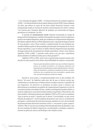 > (iv) contração da negação (1600) > (v) desenvolvimento de auxiliares negativos
(1630) > (vi) desenvolvimento de do suporte (finais do século XVII). Essas mudanças
em série, que afetam os traços de um único núcleo funcional, levaram a uma
reorganização ampla no sistema de auxiliar e posicionamento de verbo e criaram
“um sistema que é bastante diferente de qualquer um encontrado em línguas
germânicas ou românicas” (p.355).
A questão do encaixamento social, bastante escrutinada no campo de
pesquisa da Sociolinguística, também desempenha um papel crucial no algoritmo
gerativo da mudança linguística, desde que mudanças no comportamento linguístico
dos falantes adultos alteram os PLDs disponíveis para a aquisição da língua materna
de uma geração a outra. Nesse sentido, a implementação de uma mudança por
reanálise abdutiva pode ser desencadeada pela alteração nas frequências de uso de
formas específicas, o que vai alterar os dados robustos disponíveis para aquisição
da língua materna de uma geração em relação à precedente. Assim, como observa
Lightfoot (1993, p.288), “a questão, então, passa a ser: por que a experiência
desencadeadora na infância mudou para as duas gerações?”.
Lightfoot (1993, p.290), assim como os gerativistas em geral, assume uma
atitude um tanto quanto cética diante da possibilidade de resposta a tal questão:
O que em geral não podemos explicar é por que o ambiente linguístico
deveria ter mudado inicialmente. As mudanças ambientais são
frequentemente motivadas pelo que tenho chamado de fatores “do acaso”,
efeitos de empréstimos, mudanças na frequência de formas, inovações
estilísticas, que se espalham por uma comunidade e, quando temos
sorte, são documentadas por estudos de variação.

Revela-se, neste ponto, a complementaridade entre os dois modelos. Os
fatores “do acaso” de Lightfoot nada mais são do que os fatores sociais que
condicionam as escolhas que os falantes fazem no plano concreto e específico do
uso linguístico. Ao descrever as mudanças no plano social e cultural, que
determinaram as mudanças nos padrões de comportamento linguístico no seio de
uma determinada comunidade de fala, a análise sociolinguística poderá definir os
cenários subjacentes a uma determinada mudança na gramática. Dessa forma, fica
clara também a distinção proposta por Lightfoot (1993, p.291) entre as mudanças
“que se devem ao acaso” e aquelas que se devem “à necessidade, ou seja, novas
fixações de parâmetro”. Como mudanças do primeiro caso, tem-se, na história do
português, a substituição dos pronomes pessoais canônicos tu/vós e nós em função
da gramaticalização das formas nominais você(s) (< vossa mercê) e a gente, respectivamente. Não se trata de uma mudança determinada pela força da gramática, mas
de uma mudança de hábitos linguísticos correlacionada a mudanças comportamentais no plano da cultura, da ideologia e das relações sociais.

142

Português Afro-Brasileiro.pmd

142

24/8/2009, 15:36

 