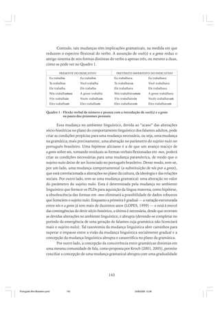 Contudo, tais mudanças têm implicações gramaticais, na medida em que
reduzem o espectro flexional do verbo. A assunção de você(s) e a gente reduz o
antigo sistema de seis formas distintas do verbo a apenas três, ou mesmo a duas,
como se pode ver no Quadro 1.
PRESENTE DO INDICATIVO

PRETÉRITO IMPERFEITO DO INDICATIVO

Eu trabalho

Eu trabalho

Eu trabalhava

Eu trabalhava

Tu trabalhas

Você trabalha

Tu trabalhavas

Você trabalhava

Ele trabalha

Ele trabalha

Ele trabalhava

Ele trabalhava

Nós trabalhamos

A gente trabalha

Nós trabalhávamos

A gente trabalhava

Vós trabalhais

Vocês trabalham

Vós trabalháveis

Vocês trabalhavam

Eles trabalham

Eles trabalham

Eles trabalhavam

Eles trabalhavam

Quadro 1 - Flexão verbal de número e pessoa com a introdução de você(s) e a gente
na pauta dos pronomes pessoais

Essa mudança no ambiente linguístico, devida ao “acaso” das alterações
sócio-históricas no plano do comportamento linguístico dos falantes adultos, pode
criar as condições propícias para uma mudança necessária, ou seja, uma mudança
na gramática; mais precisamente, uma alteração no parâmetro do sujeito nulo no
português brasileiro. Uma hipótese aliciante é a de que um avanço maciço de
a gente sobre nós, tornando residuais as formas verbais flexionadas em -mos, poderá
criar as condições necessárias para uma mudança paramétrica, de modo que o
sujeito nulo deixe de ser licenciado no português brasileiro. Desse modo, tem-se,
por um lado, uma mudança comportamental (a substituição de nós por a gente),
que está correlacionada a alterações no plano da cultura, da ideologia e das relações
sociais. Por outro lado, tem-se uma mudança gramatical: uma alteração no valor
do parâmetro do sujeito nulo. Esta é determinada pela mudança no ambiente
linguístico que fornece os PLDs para aquisição da língua materna; como hipótese,
a obsolescência das formas em -mos eliminará a possibilidade de dados robustos
que licenciem o sujeito nulo. Enquanto a primeira é gradual — a variação estruturada
entre nós e a gente já tem mais de duzentos anos (LOPES, 1999) — e está à mercê
das contingências do devir sócio-histórico, a última é necessária, desde que ocorram
as devidas alterações no ambiente linguístico, e abrupta (devendo-se completar no
período da emergência de uma geração de falantes cuja gramática não licenciará
mais o sujeito nulo). Tal taxonomia da mudança linguística abre caminhos para
superar o impasse entre a visão da mudança linguística socialmente gradual e a
concepção da mudança linguística abrupta e catastrófica no plano da gramática.
Por outro lado, a concepção da concorrência entre gramáticas distintas em
uma mesma comunidade de fala, como proposta por Kroch (2001, 2005), permite
conciliar a concepção de uma mudança gramatical abrupta com uma gradualidade

143

Português Afro-Brasileiro.pmd

143

24/8/2009, 15:36

 
