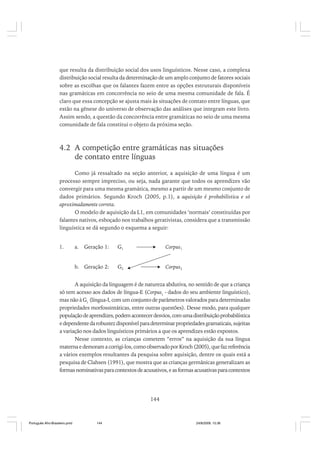 que resulta da distribuição social dos usos linguísticos. Nesse caso, a complexa
distribuição social resulta da determinação de um amplo conjunto de fatores sociais
sobre as escolhas que os falantes fazem entre as opções estruturais disponíveis
nas gramáticas em concorrência no seio de uma mesma comunidade de fala. É
claro que essa concepção se ajusta mais às situações de contato entre línguas, que
estão na gênese do universo de observação das análises que integram este livro.
Assim sendo, a questão da concorrência entre gramáticas no seio de uma mesma
comunidade de fala constitui o objeto da próxima seção.

4.2 A competição entre gramáticas nas situações
de contato entre línguas
Como já ressaltado na seção anterior, a aquisição de uma língua é um
processo sempre impreciso, ou seja, nada garante que todos os aprendizes vão
convergir para uma mesma gramática, mesmo a partir de um mesmo conjunto de
dados primários. Segundo Kroch (2005, p.1), a aquisição é probabilística e só
aproximadamente correta.
O modelo de aquisição da L1, em comunidades ‘normais’ constituídas por
falantes nativos, esboçado nos trabalhos gerativistas, considera que a transmissão
linguística se dá segundo o esquema a seguir:

Geração 1:

G1

Corpus1

b. Geração 2:

1.

G2

Corpus2

a.

A aquisição da linguagem é de natureza abdutiva, no sentido de que a criança
só tem acesso aos dados de língua-E (Corpus1 - dados do seu ambiente linguístico),
mas não à G1 (língua-I, com um conjunto de parâmetros valorados para determinadas
propriedades morfossintáticas, entre outras questões). Desse modo, para qualquer
população de aprendizes, podem acontecer desvios, com uma distribuição probabilística
e dependente da robustez disponível para determinar propriedades gramaticais, sujeitas
a variação nos dados linguísticos primários a que os aprendizes estão expostos.
Nesse contexto, as crianças cometem “erros” na aquisição da sua língua
materna e demoram a corrigi-los, como observado por Kroch (2005), que faz referência
a vários exemplos resultantes da pesquisa sobre aquisição, dentre os quais está a
pesquisa de Clahsen (1991), que mostra que as crianças germânicas generalizam as
formas nominativas para contextos de acusativos, e as formas acusativas para contextos

144

Português Afro-Brasileiro.pmd

144

24/8/2009, 15:36

 