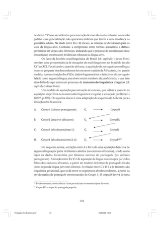 de dativo.30 Como as evidências para marcação de caso são muito robustas no alemão
padrão, essa generalização não apresenta indícios que levem a uma mudança na
gramática adulta. Na idade entre 26 e 42 meses, as crianças se direcionam para os
usos da língua-alvo. Contudo, a competição entre formas acusativas e dativas
permanece até depois dos 30 meses, indicando que o processo de substituição não é
instantâneo, mesmo com evidências robustas na língua-alvo.
Os fatos da história sociolinguística do Brasil (cf. capítulo 1 deste livro)
revelam uma predominância de situações de multilinguismo no Brasil do século
XVI ao XIX. Focalizando a questão africana, a aquisição do português como língua
materna por parte dos descendentes dos escravos trazidos da África teria, em grande
medida, na constituição dos PLDs, dados fragmentários e defectivos do português
falado como segunda língua, em níveis muito variáveis de proficiência, o que tem
sido definido aqui como um processo de transmissão linguística irregular (cf.
capítulo 3 deste livro).
Um modelo de aquisição para situação de contato, que reflete a questão da
aquisição imperfeita ou transmissão linguística irregular, é esboçado por Roberts
(2007, p.390). O esquema abaixo é uma adaptação do esquema de Roberts para a
situação afro-brasileira:
A.

Grupo1 (colonos portugueses):

G1

CorpusN

B.

Grupo2 (escravos africanos):

G2

CorpusD;

C.

Grupo3 (afrodescendentes1):

G1

CorpusR

D.

Grupo4 (afrodescendentes2-n):

G1

CorpusPP31

No esquema acima, a relação entre A e B é a de uma aquisição defectiva de
segunda língua por parte de falantes adultos (os escravos africanos), tendo como
input os dados fornecidos por falantes nativos do português (os colonos
portugueses). A relação entre B e C é de aquisição da língua materna por parte dos
filhos dos escravos africanos, a partir do modelo defectivo de português falado
como segunda língua por estes últimos. A relação entre C e D é a de transmissão
linguística geracional, que se dá entre os segmentos afrodescendentes, a partir da
versão nativa de português reestruturado do Grupo 3. O corpusD deriva de uma
30

Evidentemente, nem todas as crianças realizam os mesmos tipos de erros.

31

Corpus PP = corpus do português popular.

145

Português Afro-Brasileiro.pmd

145

24/8/2009, 15:36

 