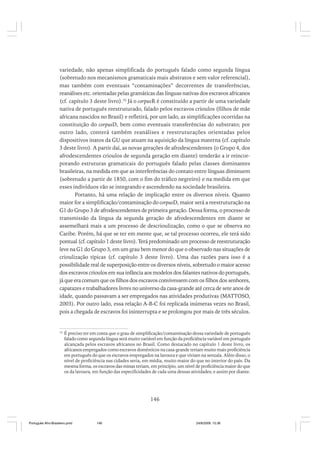 variedade, não apenas simplificada do português falado como segunda língua
(sobretudo nos mecanismos gramaticais mais abstratos e sem valor referencial),
mas também com eventuais “contaminações” decorrentes de transferências,
reanálises etc. orientadas pelas gramáticas das línguas nativas dos escravos africanos
(cf. capítulo 3 deste livro).32 Já o corpusR é constituído a partir de uma variedade
nativa de português reestruturado, falado pelos escravos crioulos (filhos de mãe
africana nascidos no Brasil) e refletirá, por um lado, as simplificações ocorridas na
constituição do corpusD, bem como eventuais transferências do substrato; por
outro lado, conterá também reanálises e reestruturações orientadas pelos
dispositivos inatos da GU que atuam na aquisição da língua materna (cf. capítulo
3 deste livro). A partir daí, as novas gerações de afrodescendentes (o Grupo 4, dos
afrodescendentes crioulos de segunda geração em diante) tenderão a ir reincorporando estruturas gramaticais do português falado pelas classes dominantes
brasileiras, na medida em que as interferências do contato entre línguas diminuem
(sobretudo a partir de 1850, com o fim do tráfico negreiro) e na medida em que
esses indivíduos vão se integrando e ascendendo na sociedade brasileira.
Portanto, há uma relação de implicação entre os diversos níveis. Quanto
maior for a simplificação/contaminação do corpusD, maior será a reestruturação na
G1 do Grupo 3 de afrodescendentes de primeira geração. Dessa forma, o processo de
transmissão da língua da segunda geração de afrodescendentes em diante se
assemelhará mais a um processo de descrioulização, como o que se observa no
Caribe. Porém, há que se ter em mente que, se tal processo ocorreu, ele terá sido
pontual (cf. capítulo 1 deste livro). Terá predominado um processo de reestruturação
leve na G1 do Grupo 3, em um grau bem menor do que o observado nas situações de
crioulização típicas (cf. capítulo 3 deste livro). Uma das razões para isso é a
possibilidade real de superposição entre os diversos níveis, sobretudo o maior acesso
dos escravos crioulos em sua infância aos modelos dos falantes nativos do português,
já que era comum que os filhos dos escravos convivessem com os filhos dos senhores,
capatazes e trabalhadores livres no universo da casa-grande até cerca de sete anos de
idade, quando passavam a ser empregados nas atividades produtivas (MATTOSO,
2003). Por outro lado, essa relação A-B-C foi replicada inúmeras vezes no Brasil,
pois a chegada de escravos foi ininterrupta e se prolongou por mais de três séculos.

32

É preciso ter em conta que o grau de simplificação/contaminação dessa variedade de português
falado como segunda língua será muito variável em função da proficiência variável em português
alcançada pelos escravos africanos no Brasil. Como destacado no capítulo 1 deste livro, os
africanos empregados como escravos domésticos na casa-grande teriam muito mais proficiência
em português do que os escravos empregados na lavoura e que viviam na senzala. Além disso, o
nível de proficiência nas cidades seria, em média, muito maior do que no interior do país. Da
mesma forma, os escravos das minas teriam, em princípio, um nível de proficiência maior do que
os da lavoura, em função das especificidades de cada uma dessas atividades; e assim por diante.

146

Português Afro-Brasileiro.pmd

146

24/8/2009, 15:36

 