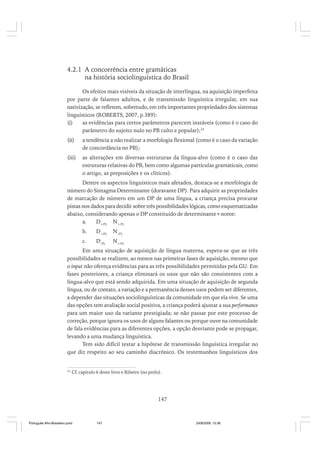 4.2.1 A concorrência entre gramáticas
na história sociolinguística do Brasil
Os efeitos mais visíveis da situação de interlíngua, na aquisição imperfeita
por parte de falantes adultos, e de transmissão linguística irregular, em sua
nativização, se refletem, sobretudo, em três importantes propriedades dos sistemas
linguísticos (ROBERTS, 2007, p.389):
(i)
as evidências para certos parâmetros parecem instáveis (como é o caso do
parâmetro do sujeito nulo no PB culto e popular);33
(ii)

a tendência a não realizar a morfologia flexional (como é o caso da variação
de concordância no PB);

(iii)

as alterações em diversas estruturas da língua-alvo (como é o caso das
estruturas relativas do PB, bem como algumas partículas gramaticais, como
o artigo, as preposições e os clíticos).

Dentre os aspectos linguísticos mais afetados, destaca-se a morfologia de
número do Sintagma Determinante (doravante DP). Para adquirir as propriedades
de marcação de número em um DP de uma língua, a criança precisa procurar
pistas nos dados para decidir sobre três possibilidades lógicas, como esquematizadas
abaixo, considerando apenas o DP constituído de determinante+nome:
a.
D +PL N +PL
b.

D +PL

N -PL

c.

D-PL

N +PL

Em uma situação de aquisição de língua materna, espera-se que as três
possibilidades se realizem, ao menos nas primeiras fases de aquisição, mesmo que
o input não ofereça evidências para as três possibilidades permitidas pela GU. Em
fases posteriores, a criança eliminará os usos que não são consistentes com a
língua-alvo que está sendo adquirida. Em uma situação de aquisição de segunda
língua, ou de contato, a variação e a permanência desses usos podem ser diferentes,
a depender das situações sociolinguísticas da comunidade em que ela vive. Se uma
das opções tem avaliação social positiva, a criança poderá ajustar a sua performance
para um maior uso da variante prestigiada; se não passar por este processo de
correção, porque ignora os usos de alguns falantes ou porque ouve na comunidade
de fala evidências para as diferentes opções, a opção desviante pode se propagar,
levando a uma mudança linguística.
Tem sido difícil testar a hipótese de transmissão linguística irregular no
que diz respeito ao seu caminho diacrônico. Os testemunhos linguísticos dos

33

Cf. capítulo 6 deste livro e Ribeiro (no prelo).

147

Português Afro-Brasileiro.pmd

147

24/8/2009, 15:36

 