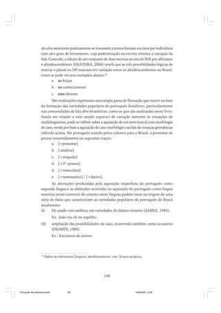 séculos anteriores praticamente se resumem a textos formais escritos por indivíduos
com alto grau de letramento, cuja padronização na escrita elimina a variação da
fala. Contudo, a edição de um conjunto de Atas escritas no século XIX por africanos
e afrodescendentes (OLIVEIRA, 2006) revela que as três possibilidades lógicas de
marcar o plural no DP estavam em variação entre os afrodescendentes no Brasil,
como se pode ver nos exemplos abaixo:34
a. as forças
b. os conhecimento
c. este deveres
Tais realizações expressam uma ampla gama de flutuação que esteve na base
da formação das variedades populares do português brasileiro, particularmente
nas comunidades de fala afro-brasileiras, como as que são analisadas neste livro.
Ainda em relação a esse amplo espectro de variação inerente às situações de
multilinguismo, pode-se refletir sobre a aquisição de um item lexical com morfologia
de caso, tendo por base a aquisição de caso morfológico na fala de crianças germânicas
referido acima. No português trazido pelos colonos para o Brasil, o pronome ele
possui resumidamente os seguintes traços:
a. [+pronome]
b. [-anáfora]
c. [+singular]
d. [+3ª. pessoa]
d. [+masculino]
e. [+nominativo] / [+dativo]
As alterações produzidas pela aquisição imperfeita do português como
segunda língua e as abduções ocorridas na aquisição do português como língua
materna nesse contexto de contato entre línguas podem estar na origem de uma
série de fatos que caracterizam as variedades populares do português do Brasil
atualmente:
(i)
Ele usado com anáfora, em variedades do dialeto mineiro (LEMLE, 1985)
Ex.: João viu ele no espelho.
(ii)

ampliação das possibilidades de caso, ocorrendo também como acusativo
(DUARTE, 1989)
Ex.: Encontrei ele ontem.

34

Dados do informante Gregório, afrodescendente, com 18 anos na época.

148

Português Afro-Brasileiro.pmd

148

24/8/2009, 15:36

 