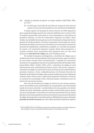 (iii)

variação na distinção de gênero na relação anafórica (DETTONI, 2003,
p.73-76)35
Ex.: A minha ruai é muito fácil de você achar elei, porque elei, bem assim na
esquina, elei tem uma obra da prefeitura, tem uns homens lá trabalhando.

O amplo espectro de flutuação de formas inerente aos PLDs disponíveis
para a aquisição da língua materna nos contextos definidos entre os níveis A-B-C
do esquema apresentado acima pode ter como consequência a concorrência de
gramáticas distintas, no nível do conhecimento linguístico do falante. Nesse
sentido, nas variedades de português que se vão constituindo ao longo das diversas
gerações de afrodescendentes, estruturas da gramática do português das classes
dominantes brasileiras convivem em concorrência com estruturas provenientes de
processos de simplificações, transferências, reanálises, etc. ocorridos nas situações
de contato e de transmissão linguística irregular. Dentro dessa perspectiva, a
variação resultante dessa concorrência entre gramáticas deve ser vista como
processos de alternância de código (ing. code-switching processes).
Na tradição da pesquisa sociolinguística, a alternância de códigos, que se
manifesta tanto entre sentenças distintas (nível intersentencial), quanto no interior
de uma mesma sentença (nível intrassentencial), é regulada por mecanismos
discursivos e/ou pragmáticos inerentes às situações particulares de interação verbal.
Já para Belazi, Ribin e Toribio (1994, p.221), a alternância de códigos no nível
intersentencial seria condicionada por fatores sociais e discursivos, enquanto a
alternância de códigos no interior da estrutura da sentença seria condicionada por
princípios sintáticos. Assim, independentemente da dimensão discursiva do
fenômeno da alternância de códigos, pode-se pensar também que ela tem implicações
evidentes sobre a forma como o conhecimento linguístico do falante se estrutura
no momento de sua produção verbal, sobretudo quando a alternância ocorre no
interior de uma mesma sentença.
Nos casos de alternância de códigos no interior de uma mesma sentença,
haverá uma tendência para predominância de uma gramática numa determinada
porção da estrutura oracional e a predominância da outra gramática nos demais
nódulos da oração. Abordando a questão no plano variável da fala, pode-se pensar
que há uma propensão à coocorrência de estruturas provenientes de uma mesma
gramática numa mesma porção da estrutura da sentença nos processos de alternância
de código. Essa propensão à coocorrência pode ser definida pelo que aqui se denomina
princípio da coesão estrutural, que será o objeto da próxima seção deste capítulo.

35

Dettoni (2003) observa um fenômeno variável da concordância de gênero na relação anafórica no
falar cuiabano, em que um antecedente feminino pode ser retomado por ele ou ela.

149

Português Afro-Brasileiro.pmd

149

24/8/2009, 15:36

 