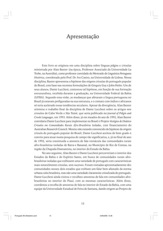 Apresentação

Este livro se originou em uma disciplina sobre línguas pidgins e crioulas
ministrada por Alan Baxter (na época, Professor Associado da Universidade La
Trobe, na Austrália), como professor convidado do Mestrado de Linguística Portuguesa
Histórica, coordenado pelo Prof. Dr. Ivo Castro, na Universidade de Lisboa. Nessa
disciplina, Baxter apresentou a hipótese das origens crioulas do português popular
do Brasil, com base nas recentes formulações de Gregory Guy e John Holm. Um de
seus alunos, Dante Lucchesi, contestou tal hipótese, em função de sua formação
estruturalista, recebida durante a graduação, na Universidade Federal da Bahia
(UFBA). Segundo essa visão, as mudanças que afetaram a língua portuguesa no
Brasil já estavam prefiguradas na sua estrutura, e o contato com índios e africanos
só teria acelerado essas tendências seculares. Apesar da divergência, Alan Baxter
orientou o trabalho final da disciplina de Dante Lucchesi sobre os artigos nos
crioulos de Cabo Verde e São Tomé, que seria publicado no Journal of Pidgin and
Creole Languages, em 1993. Além disso, já em meados do ano de 1992, Alan Baxter
convidaria Dante Lucchesi para implementar no Brasil o Projeto Vestígios de Dialetos
Crioulos em Comunidades Rurais Afro-Brasileiras Isoladas, com financiamento do
Australian Reaserch Council. Mesmo não estando convencido da hipótese da origem
crioula do português popular do Brasil, Dante Lucchesi aceitou de bom grado o
convite para atuar numa pesquisa de campo tão significativa, e, já no final do ano
de 1992, seria constituída a amostra de fala vernácula das comunidades rurais
afro-brasileiras isoladas de Barra e Bananal, no Município de Rio de Contas, na
região da Chapada Diamantina, no interior do Estado da Bahia.
No ano seguinte, Alan Baxter e Dante Lucchesi percorreriam o interior dos
Estados da Bahia e do Espírito Santo, em busca de comunidades rurais afrobrasileiras isoladas que exibissem uma variedade de português com características
mais notavelmente crioulas, sem sucesso. Foram visitadas aproximadamente dez
comunidades nesses dois estados que exibiam um falar bem afastado da norma
urbana culta brasileira, mas não uma variedade claramente crioulizada do português.
Dante Lucchesi ainda visitou e recolheu amostras de fala em comunidades afrobrasileiras no interior do Piauí, com as mesmas características. Além disso,
coordenou a recolha de amostras de fala no interior do Estado da Bahia, com uma
equipe da Universidade Estadual de Feira de Santana, dando origem ao Projeto de

15

Português Afro-Brasileiro.pmd

15

24/8/2009, 15:36

 
