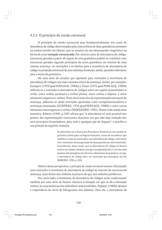 4.2.2 O princípio da coesão estrutural
O princípio da coesão estrutural atua fundamentalmente nos casos de
alternância de código determinados pela concorrência de duas gramáticas presentes
na mente/cérebro do falante, que se atualiza no seu desempenho linguístico na
forma de uma variação estruturada. Em muitos casos de alternância de código,
estruturas geradas a partir de regras de uma gramática podem-se combinar com
estruturas geradas segundo princípios da outra gramática, no interior de uma
mesma sentença. As restrições e os limites para a ocorrência de alternância de
código na projeção estrutural de uma sentença levantam, assim, questões relevantes
para a teoria da gramática.
Há uma série de estudos que apontam para restrições à ocorrência de
alternância de códigos nos mais variados níveis da sentença. Assim, por exemplo,
Gumperz (1970 apud POPLACK, 1980b) e Timm (1975 apud POPLACK, 1980b)
referem-se a restrições à alternância de códigos entre um sujeito pronominal e o
verbo, entre verbos auxiliares e verbos plenos, entre verbos e objetos, e entre
elementos negativos e verbos. Num nível mais alto da representação estrutural da
sentença, admitem-se ainda restrições apontadas entre complementizadores e
sentenças encaixadas (GUMPERZ, 1976 apud POPLACK, 1980b) e entre certos
elementos interrogativos e verbos (WOOLFORD, 1983). Numa visão ainda mais
restritiva, Ribeiro (1996, p.329) afirma que “a alternância só será possível nos
pontos das representações estruturais abstratas em que não haja violação dos
seus princípios licenciadores, para todo e qualquer par de línguas”; e justifica a
sua posição da seguinte maneira:
Se admitimos ser a Teoria dos Princípios e Parâmetros um modelo de
gramática ótimo para as línguas humanas, temos de reconhecer que
também o é para os enunciados com alternância de código, visto serem
eles resultantes da justaposição de duas gramáticas num enunciado.
Concebemos, desse modo, que as alternâncias de códigos só devem
ocorrer nos limites sintáticos em que a justaposição de L1 e L2 não viole
nenhum dos princípios dos diversos subsistemas da gramática, ou seja,
a alternância de código deve ser licenciada por princípios da UG
(RIBEIRO, 1996, p.358).

Dentro dessa perspectiva, o principio de coesão estrutural estaria relacionado
com restrições à ocorrência de alternância de código no interior da estrutura da
sentença, mais fortes nos nódulos nucleares do que nos nódulos periféricos.
Por outro lado, o fenômeno da alternância de códigos seria condicionado
também por uma série de fatores relativos à situação em que se dá a interação
verbal e às características dos indivíduos nela envolvidos. Poplack (1980b) destaca
a importância do nível de bilinguismo dos falantes. Para ela, a alternância de

150

Português Afro-Brasileiro.pmd

150

24/8/2009, 15:36

 