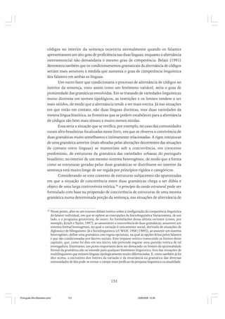 códigos no interior da sentença ocorreria normalmente quando os falantes
apresentassem um alto grau de proficiência nas duas línguas; enquanto a alternância
intersentencial não demandaria o mesmo grau de competência. Belazi (1991)
demonstra também que os condicionamentos gramaticais da alternância de códigos
seriam mais sensíveis à medida que aumenta o grau de competência linguística
dos falantes em ambas as línguas.
Um outro fator que condicionaria o processo de alternância de códigos no
interior da sentença, visto assim como um fenômeno variável, seria o grau de
proximidade das gramáticas envolvidas. Em se tratando de variedades linguísticas
muito distintas em termos tipológicos, as restrições e os limites tendem a ser
mais nítidos, de modo que a alternância tende a ser mais estrita. Já nas situações
em que estão em contato, não duas línguas distintas, mas duas variedades da
mesma língua histórica, as fronteiras que se podem estabelecer para a alternância
de códigos são bem mais tênues e muito menos nítidas.
Essa seria a situação que se verifica, por exemplo, no caso das comunidades
rurais afro-brasileiras focalizadas neste livro, em que se observa a convivência de
duas gramáticas muito semelhantes e intimamente relacionadas. A rigor, estruturas
de uma gramática anterior (mais afetadas pelas alterações decorrentes das situações
de contato entre línguas) se manteriam sob a concorrência, em crescente
predomínio, de estruturas da gramática das variedades urbanas do português
brasileiro, no interior de um mesmo sistema heterogêneo, de modo que a forma
como as estruturas geradas pelas duas gramáticas se distribuem no interior da
sentença está muito longe de ser regida por princípios rígidos e categóricos.
Considerando-se este contexto de estruturas subjacentes tão aparentadas
em que a situação de concorrência entre duas gramáticas chega a ser dúbia e
objeto de uma larga controvérsia teórica,36 o princípio da coesão estrutural pode ser
formulado com base na propensão de coocorrência de estruturas de uma mesma
gramática numa determinada porção da sentença, nas situações de alternância de

36

Nesse ponto, abre-se um extenso debate teórico sobre a configuração da competência linguística
do falante individual, em que se opõem as concepções da Sociolinguística Variacionista, de um
lado, e o programa gerativista, de outro. As formulações dessa última vertente (como, por
exemplo, Kroch e Taylor, 1997), ao assumirem a concorrência de duas gramáticas, assumem um
sistema formal homogêneo, no qual a variação é unicamente social, derivada de situações de
diglossia e de bilinguismo. Já a Sociolinguística (cf. WLH, 1968 [1989]), ao assumir um sistema
heterogêneo, define uma gramática com regras opcionais, na qual as opções feitas pelos falantes
é que são condicionadas por fatores sociais. Este impasse teórico transcende os limites deste
capítulo, que, como foi dito em seu início, não pretende esgotar uma questão teórica de tal
envergadura. Entretanto, um ponto importante deve ser destacado: os limites da opcionalidade
formal da gramática não se estende para qualquer fenômeno linguístico, fora das situações de
multilinguismo que reúnem línguas tipologicamente muito diferenciadas. E, como também já foi
dito acima, o escrutínio dos limites da variação e da invariância na gramática das diversas
comunidades de fala pode-se tornar o campo mais profícuo da pesquisa linguística na atualidade.

151

Português Afro-Brasileiro.pmd

151

24/8/2009, 15:36

 