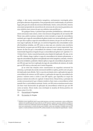código, e não numa coocorrência categórica, estritamente restringida pelos
princípios abstratos da gramática. Essa propensão seria condicionada, em primeiro
lugar, pelo grau de coesão da estrutura delimitada. Assim, como já foi dito, haveria
uma maior propensão de coocorrência de estruturas de uma mesma gramática em
seus nódulos mais coesos do que nos nódulos mais periféricos.37
De qualquer forma, é possível fazer previsões probabilísticas, sobretudo em
níveis estruturais mais coesos, como o da estrutura sintagmática de um mesmo DP
.
Nesse caso, pode-se pensar, tomando-se como exemplo as regras de concordância
nominal, que a regra de concordância de gênero tende a ser menos aplicada em um DP
em que não se aplica a regra de concordância de número, do que em um DP em que
essa regra é aplicada, de modo que, no universo linguístico das comunidades rurais
afro-brasileiras isoladas, um DP como as coisas mais caro constitui uma ocorrência
bem factível, ao passo que um DP do tipo as coisa mais caros é muito improvável. Isso
decorre do fato de que a concordância de número é mais afetada no processo de
transmissão linguística irregular do que a concordância de gênero (cf. capítulos 11 e
14 deste livro). Assim, é possível postular uma relação de implicação. Ou seja, se em
um DP o falante chega a aplicar a regra de concordância de número plenamente, a
regra de concordância de gênero será aplicada num nível categórico; contudo, o inverso
não seria verdadeiro, podendo o falante aplicar a regra de concordância de gênero em
um DP sem que isso leve à aplicação da regra de concordância de número, de modo
,
que um DP como as coisa mais cara é muito frequente.
Já no nível das relações entre constituintes no esqueleto estrutural da
sentença, o princípio da coesão estrutural também se aplica, porém com um grau
de implicação mais diluído. Tal é o caso da correlação entre a aplicação da regra de
concordância de número no DP sujeito e a aplicação da regra de concordância de
pessoa e número entre o verbo e este DP sujeito, que especifica os traços de
pessoa e número do verbo (cf. capítulo 12 deste livro). Dessa forma, o princípio da
coesão estrutural prevê que o falante tenderá a fazer mais a concordância verbal
quando fizer a concordância nominal. Assim, um SN como os meninos atuará como
um fator mais favorecedor da aplicação da concordância verbal do que um SN
como os menino. Desse modo, essa correlação se atualiza de forma positiva em
frases como (1) e (2):
(1)
Os meninos já chegaram.
(2)

37

Os menino já chegou.

Nódulos coesos significam aqui os que estão internos a um único constituinte, como os diferentes
nódulos de manifestação de traços-phi de um DP (número, gênero, pessoa); nódulos periféricos
referem-se não só ao tradicional conceito de adjunção, mas, sobretudo, à relação que se estabelece
entre um constituinte e o núcleo de um outro nódulo, como, por exemplo, à relação entre um DP
sujeito e o núcleo da flexão sentencial (TP), ambos estando em uma relação de especificador / núcleo.

152

Português Afro-Brasileiro.pmd

152

24/8/2009, 15:36

 