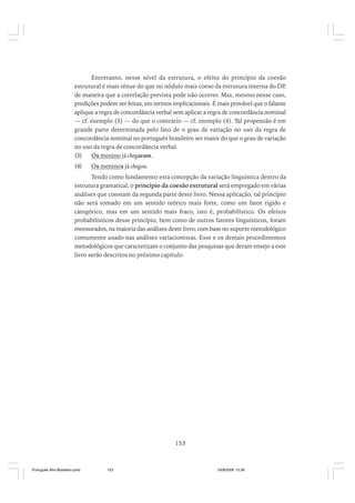Entretanto, nesse nível da estrutura, o efeito do princípio da coesão
estrutural é mais tênue do que no nódulo mais coeso da estrutura interna do DP,
de maneira que a correlação prevista pode não ocorrer. Mas, mesmo nesse caso,
predições podem ser feitas, em termos implicacionais. É mais provável que o falante
aplique a regra de concordância verbal sem aplicar a regra de concordância nominal
— cf. exemplo (3) — do que o contrário — cf. exemplo (4). Tal propensão é em
grande parte determinada pelo fato de o grau de variação no uso da regra de
concordância nominal no português brasileiro ser maior do que o grau de variação
no uso da regra de concordância verbal.
(3)
Os menino já chegaram.
(4)

Os meninos já chegou.

Tendo como fundamento esta concepção da variação linguística dentro da
estrutura gramatical, o princípio da coesão estrutural será empregado em várias
análises que constam da segunda parte deste livro. Nessa aplicação, tal princípio
não será tomado em um sentido teórico mais forte, como um fator rígido e
categórico, mas em um sentido mais fraco, isto é, probabilístico. Os efeitos
probabilísticos desse princípio, bem como de outros fatores linguísticos, foram
mensurados, na maioria das análises deste livro, com base no suporte metodológico
comumente usado nas análises variacionistas. Esse e os demais procedimentos
metodológicos que caracterizam o conjunto das pesquisas que deram ensejo a este
livro serão descritos no próximo capítulo.

153

Português Afro-Brasileiro.pmd

153

24/8/2009, 15:36

 