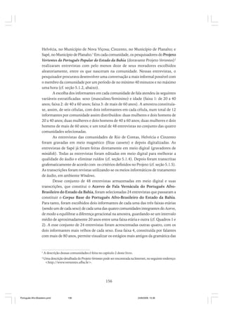 Helvécia, no Município de Nova Viçosa; Cinzento, no Município de Planalto; e
Sapé, no Município de Planalto.1 Em cada comunidade, os pesquisadores do Projeto
Vertentes do Português Popular do Estado da Bahia (doravante Projeto Vertentes)2
realizaram entrevistas com pelo menos doze de seus moradores escolhidos
aleatoriamente, entre os que nasceram na comunidade. Nessas entrevistas, o
pesquisador procurava desenvolver uma conversação a mais informal possível com
o membro da comunidade por um período de no mínimo 40 minutos e no máximo
uma hora (cf. seção 5.1.2, abaixo).
A escolha dos informantes em cada comunidade de fala atendeu às seguintes
variáveis estratificadas: sexo (masculino/feminino) e idade (faixa 1: de 20 a 40
anos; faixa 2: de 40 a 60 anos; faixa 3: de mais de 60 anos). A amostra constituíase, assim, de seis células, com dois informantes em cada célula, num total de 12
informantes por comunidade assim distribuídos: duas mulheres e dois homens de
20 a 40 anos; duas mulheres e dois homens de 40 a 60 anos; duas mulheres e dois
homens de mais de 60 anos; e um total de 48 entrevistas no conjunto das quatro
comunidades selecionadas.
As entrevistas das comunidades de Rio de Contas, Helvécia e Cinzento
foram gravadas em meio magnético (fitas cassete) e depois digitalizadas. As
entrevistas de Sapé já foram feitas diretamente em meio digital (gravadores de
minidisk). Todas as entrevistas foram editadas em meio digital para melhorar a
qualidade do áudio e eliminar ruídos (cf. seção 5.1.4). Depois foram transcritas
grafematicamente de acordo com os critérios definidos no Projeto (cf. seção 5.1.5).
As transcrições foram revistas utilizando-se os meios informáticos de tratamento
de áudio, em ambiente Windows.
Desse conjunto de 48 entrevistas armazenadas em meio digital e suas
transcrições, que constitui o Acervo de Fala Vernácula do Português AfroBrasileiro do Estado da Bahia, foram selecionadas 24 entrevistas que passaram a
constituir o Corpus Base do Português Afro-Brasileiro do Estado da Bahia.
Para tanto, foram escolhidos dois informantes de cada uma das três faixas etárias
(sendo um de cada sexo) de cada uma das quatro comunidades integrantes do Acervo,
de modo a equilibrar a diferença geracional na amostra, guardando-se um intervalo
médio de aproximadamente 20 anos entre uma faixa etária e outra (cf. Quadros 1 e
2). A esse conjunto de 24 entrevistas foram acrescentadas outras quatro, com os
dois informantes mais velhos de cada sexo. Essa faixa 4, constituída por falantes
com mais de 80 anos, permite visualizar os estágios mais antigos da gramática das

1

A descrição dessas comunidades é feita no capítulo 2 deste livro.

2

Uma descrição detalhada do Projeto Vertentes pode ser encontrada na Internet, no seguinte endereço:
<http://www.vertentes.ufba.br>.

156

Português Afro-Brasileiro.pmd

156

24/8/2009, 15:36

 
