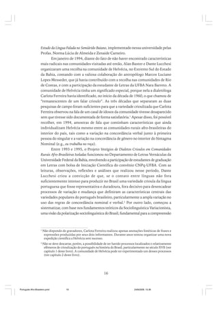 Estudo da Língua Falada no Semiárido Baiano, implementado nessa universidade pelas
Profas. Norma Lúcia de Almeida e Zenaide Carneiro.
Em janeiro de 1994, diante do fato de não haver encontrado características
mais radicais nas comunidades visitadas até então, Alan Baxter e Dante Lucchesi
organizaram uma recolha na comunidade de Helvécia, no Extremo Sul do Estado
da Bahia, contando com a valiosa colaboração do antropólogo Marcos Luciano
Lopes Messeder, que já havia contribuído com a recolha nas comunidades de Rio
de Contas, e com a participação da estudante de Letras da UFBA Nara Barreto. A
comunidade de Helvécia tinha um significado especial, porque nela a dialetóloga
Carlota Ferreira havia identificado, no início da década de 1960, o que chamou de
“remanescentes de um falar crioulo”. As três décadas que separaram as duas
pesquisas de campo foram suficientes para que a variedade crioulizada que Carlota
Ferreira observou na fala de um casal de idosos da comunidade tivesse desaparecido
sem que tivesse sido documentada de forma satisfatória.1 Apesar disso, foi possível
recolher, em 1994, amostras de fala que continham características que ainda
individualizam Helvécia mesmo entre as comunidades rurais afro-brasileiras do
interior do país, tais como a variação na concordância verbal junto à primeira
pessoa do singular e a variação na concordância de gênero no interior do Sintagma
Nominal (e.g., eu trabalha no roça).
Entre 1993 e 1995, o Projeto Vestígios de Dialetos Crioulos em Comunidades
Rurais Afro-Brasileiras Isoladas funcionou no Departamento de Letras Vernáculas da
Universidade Federal da Bahia, envolvendo a participação de estudantes de graduação
em Letras com bolsa de Iniciação Científica do convênio CNPq-UFBA. Com as
leituras, observações, reflexões e análises que realizou nesse período, Dante
Lucchesi criou a convicção de que, se o contato entre línguas não fora
suficientemente intenso para produzir no Brasil uma variedade crioula da língua
portuguesa que fosse representativa e duradoura, fora decisivo para desencadear
processos de variação e mudança que definiram as características centrais das
variedades populares do português brasileiro, particularmente a ampla variação no
uso das regras de concordância nominal e verbal.2 Por outro lado, começou a
sistematizar, com base nos fundamentos teóricos da Sociolinguística Variacionista,
uma visão da polarização sociolinguística do Brasil, fundamental para a compreensão

1

Não dispondo de gravadores, Carlota Ferreira realizou apenas anotações fonéticas de frases e
expressões produzidas por seus dois informantes. Durante anos tentou organizar uma nova
expedição científica a Helvécia sem sucesso.

2

Não se deve descartar, porém, a possibilidade de ter havido processos localizados e relativamente
efêmeros de crioulização do português na história do Brasil, particularmente no século XVII (ver
capítulo 1 deste livro). A comunidade de Helvécia pode ter experimentado um desses processos
(ver capítulo 2 deste livro).

16

Português Afro-Brasileiro.pmd

16

24/8/2009, 15:36

 