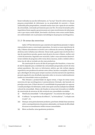 foram realizadas na casa dos informantes, ou “na roça” (local de cultivo situado na
pequena propriedade do informante ou na propriedade de outrem); e foram
conduzidas pelos pesquisadores, contando muitas vezes com o apoio de um membro
da comunidade, contratado previamente para esse fim. Os temas levantados pelos
inquiridores foram aqueles que provocavam um maior envolvimento do informante
com o que estava sendo falado, desviando-o da forma como estava sendo falado,
em conformidade com os princípios metodológicos da pesquisa sociolinguística.

5.1.3 Os temas das entrevistas
Labov (1972a) demonstrou que a narrativa de experiências pessoais é o tópico
mais produtivo para a conversação espontânea. Ao narrar as suas experiências de
vida, o falante naturalmente se envolve com o referente da conversa, desligando-se
da forma como verbaliza esse referente. Desse modo, quanto mais envolvente for o
tipo de experiência narrada, quanto mais de perto ela tocar o falante, melhor será
o nível da entrevista. Seguindo esse raciocínio, Labov e seus assistentes desenvolveram módulos de perguntas sobre temas dessa natureza, tendo o módulo sobre o
tema risco de vida se revelado um dos mais produtivos.
Na constituição do acervo de fala do português afro-brasileiro, o tema risco
de vida foi adaptado para a realidade das comunidades pesquisadas através do tema
animais peçonhentos. São raros os informantes adultos que não tenham alguma
experiência com picaduras de animais como cobras, lacraias e escorpiões, de modo
que a abordagem do tema quase sempre suscitava uma boa narrativa de experiência
pessoal seguida de uma detalhada exposição sobre os recursos tradicionalmente
usados na comunidade contra as picaduras.
Não obstante a produtividade de alguns temas, o leque de temas numa
entrevista de tipo sociolinguístico é potencialmente ilimitado, não havendo em
princípio tema ruim. O fator decisivo é a sensibilidade do pesquisador em capturar
o estado psicológico do informante, tendo como apoio uma boa avaliação da realidade
cultural da comunidade. Abaixo são listados os temas mais invocados no trabalho
de constituição de amostras de fala vernácula nas comunidades estudadas:
(i)
História da comunidade: “a vida antigamente”, “os costumes dos antigos”, etc.
(ii)

A infância: “as experiências da infância”, “as brincadeiras”, “a relação com
os pais”, etc.

(iii)

Doenças: tema particularmente produtivo, pois foram obtidas boas narrativas
sobre o acompanhamento de parentes adoentados, em função da dificuldade
do acesso ao atendimento médico nessas comunidades.

(iv)

Morte na família: tema igualmente produtivo.

160

Português Afro-Brasileiro.pmd

160

24/8/2009, 15:36

 