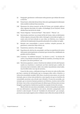 (v)

Emigração: geralmente o informante tinha parentes que tinham ido tentar
a vida fora.

(vi)

Festas locais: a descrição dessas festas, bem com a participação do informante
nelas também renderam boas narrativas.

(vii)

Elementos da cultura musical: em Rio de Contas, por exemplo, pôde-se
obter algumas descrições do samba e do bendengó; já em Cinzento, foram
obtidas boas narrativas do reisado.

(viii) Festas religiosas: “novena de Natal”, “dias santos”, “Páscoa”, etc.
(ix)

Intervenções exteriores: nos arraiais de Rio de Contas, todos os informantes
tinham alguma coisa para falar sobre a barragem construída na região, e o
modo como ela havia afetado as suas vidas; em Helvécia, era o impacto
ambiental da implantação das grandes plantações de eucalipto na região.

(x)

Relação com comunidades e centros vizinhos: relações pessoais, de
parentesco, comerciais (idas à feira), etc.

(xi)

Casamentos, namoros, vida conjugal.

(xii) Experiência de vida fora da comunidade: com base na experiência de muitos
informantes (principalmente os homens) que viveram fora, trabalhando em
grandes centros urbanos.
(xiii) A lavoura: “as melhores lavouras”, “as chuvas e a seca”, “as técnicas de
cultivo, de produção artesanal da farinha de mandioca, do melaço da canade-açúcar e de outros produtos”, etc.
(xiv) Narrativas populares: contos e histórias da tradição oral têm sido bastante
usados na crioulística e constituem um bom material para a análise de
estruturas mais arcaizantes, dado o seu caráter naturalmente conservador,
mas foi difícil obter esse tipo de narrativa.
Como foi dito acima, a definição do leque de temas em cada recolha tinha
por base o máximo de informações que se conseguia obter sobre a história e a
cultura da comunidade estudada. Além disso, era preciso estar atento, no curso da
interação, para os temas mais produtivos e para aqueles em que os membros da
comunidade assumiam uma atitude mais refratária. O tema da escravidão, por
exemplo, que se mostrou bastante produtivo em Helvécia, resultou nulo em Rio
de Contas. Isso se deve a um provável pacto de silêncio que se firmou entre escravos
foragidos e garimpeiros clandestinos quando da ocupação da área dos arraiais.
Mesmo dentro de uma única comunidade, o mesmo tema podia ser produtivo
com uns informantes e improdutivo com outros, devendo o pesquisador estar
sensível a cada situação. O tema de “entidades do sobrenatural”, por exemplo,
provocava uma reação negativa entre os falantes mais velhos dos arraiais de Rio de

161

Português Afro-Brasileiro.pmd

161

24/8/2009, 15:36

 