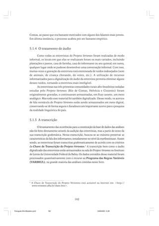 Contas, ao passo que era bastante motivador com alguns dos falantes mais jovens.
Em última instância, o processo acabou por ser bastante empírico.

5.1.4 O tratamento do áudio
Como todas as entrevistas do Projeto Vertentes foram realizadas de modo
informal, os locais em que elas se realizaram foram os mais variados, incluindo
plantações e pastos, casa de farinha, casa do informante ou seu quintal; em suma,
qualquer lugar onde se pudesse desenvolver uma conversação informal. Com isso,
muitas vezes a gravação da entrevista está entremeada de ruídos indesejados (som
de animais, de criança chorando, do vento, etc.). A utilização de recursos
informatizados para a digitalização do áudio da entrevista permitiu eliminar alguns
desses ruídos, tornando a entrevista mais inteligível.
As entrevistas nas três primeiras comunidades rurais afro-brasileiras isoladas
estudas pelo Projeto Vertentes (Rio de Contas, Helvécia e Cinzento) foram
originalmente gravadas, e continuaram armazenadas, em fitas cassete, um meio
analógico. Mas todo esse material foi também digitalizado. Desse modo, os acervos
de fala vernácula do Projeto Vertentes estão sendo armazenados em meio digital,
conservando-se de forma segura e duradoura um importante acervo para a pesquisa
da realidade linguística do país.

5.1.5 A transcrição
O levantamento das ocorrências para a constituição da base de dados das análises
não foi feito diretamente através da audição das entrevistas, mas a partir do texto da
sua transcrição grafemática. Nessa transcrição, buscou-se ao máximo preservar as
características da fala dos informantes; notadamente no nível da morfossintaxe. Assim
sendo, as entrevistas foram transcritas grafematicamente de acordo com os critérios
da Chave de Transcrição do Projeto Vertentes.4 A transcrição bem como o áudio
digitalizado das entrevistas estão armazenados na sala do Projeto Vertentes no Instituto
de Letras da Universidade Federal da Bahia. Os dados extraídos desse material foram
processados quantitativamente com o recurso ao Programa das Regras Variáveis
(VARBRUL), na grande maioria das análises contidas neste livro.

4

A Chave de Transcrição do Projeto Vertentes está acessível na Internet em: <http://
www.vertentes.ufba.br/chave.htm>.

162

Português Afro-Brasileiro.pmd

162

24/8/2009, 15:36

 