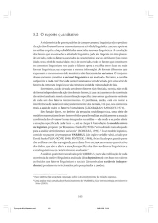 5.2 O suporte quantitativo
A visão teórica de que os padrões de comportamento linguístico são o produto
da ação dos diversos fatores intervenientes na atividade linguística concreta apoia-se
na análise empírica das probabilidades associadas aos usos linguísticos. A correlação
dos fatores que atuam sobre a atividade linguística pode ser disposta em dois planos:
de um lado, estão os fatores associados às características sociais do falante (tais como
idade, sexo, nível de escolaridade, etc.); de outro lado, estão os fatores que constituem
os contextos linguísticos nos quais o falante opera a escolha entre duas ou mais
formas linguísticas para expressar a mesma informação. As formas diferentes que
expressam o mesmo conteúdo semântico são denominadas variantes. O conjunto
dessas variantes constitui a variável linguística a ser analisada. Portanto, a escolha
subjacente a cada ocorrência da variável analisada é condicionada por uma série de
fatores da estrutura linguística e da estrutura social da comunidade de fala.
Entretanto, a ação de cada um desses fatores não é isolada, ou seja, não se dá
de forma independente da ação dos demais fatores, já que cada contexto de ocorrência
da variável analisada resulta da combinação específica dos valores igualmente variáveis
de cada um dos fatores intervenientes. O problema, então, está em isolar a
interferência de cada fator independentemente dos demais, vez que, nos contextos
reais, a ação de todos os fatores é simultânea (CEDERGREN; SANKOFF, 1974).
Em função disso, no âmbito da pesquisa sociolinguística, uma série de
modelos matemáticos foram desenvolvidos para formalizar analiticamente a atuação
combinada dos diversos fatores integrados na análise — de modo a se poder aferir
a atuação específica de cada fator —, até se chegar à formulação do modelo misto
ou logístico, proposto por Rousseau e Sankoff (1978) e “considerado mais adequado
para a análise de fenômenos variáveis” (SCHERRE, 1996).5 Esse modelo logístico,
contido no pacote de programas VARBRUL (do inglês variable rules), criado por
David Sankoff (SANKOFF, 1988; PINTZUK, 1988), foi utilizado por grande parte
das análises contidas na segunda parte deste livro no processamento quantitativo
dos dados, que visa a aferir a atuação específica dos diversos fatores linguísticos e
extralinguísticos em cada fenômeno analisado.6
A análise quantitativa realizada pelo VARBRUL parte da codificação de cada
ocorrência da variável linguística analisada (dita dependente) com base nos valores
atribuídos aos fatores linguísticos e sociais (denominados variáveis independentes) previamente selecionados pelo pesquisador e produz:

5

Naro (2003a) faz uma clara exposição sobre o desenvolvimento do modelo logístico.

6

Uma análise mais detalhada do funcionamento do VARBRUL pode ser encontrada em Scherre e
Naro (2003).

163

Português Afro-Brasileiro.pmd

163

24/8/2009, 15:36

 
