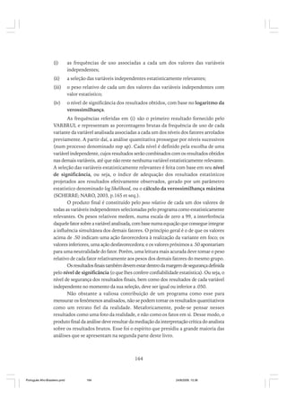 (i)

as frequências de uso associadas a cada um dos valores das variáveis
independentes;

(ii)

a seleção das variáveis independentes estatisticamente relevantes;

(iii)

o peso relativo de cada um dos valores das variáveis independentes com
valor estatístico;

(iv)

o nível de significância dos resultados obtidos, com base no logaritmo da
verossimilhança.

As frequências referidas em (i) são o primeiro resultado fornecido pelo
VARBRUL e representam as porcentagens brutas da frequência de uso de cada
variante da variável analisada associadas a cada um dos níveis dos fatores arrolados
previamente. A partir daí, a análise quantitativa prossegue por níveis sucessivos
(num processo denominado step up). Cada nível é definido pela escolha de uma
variável independente, cujos resultados serão combinados com os resultados obtidos
nas demais variáveis, até que não reste nenhuma variável estatisticamente relevante.
A seleção das variáveis estatisticamente relevantes é feita com base em seu nível
de significância, ou seja, o índice de adequação dos resultados estatísticos
projetados aos resultados efetivamente observados, gerado por um parâmetro
estatístico denominado log likelihood, ou o cálculo da verossimilhança máxima
(SCHERRE; NARO, 2003, p.165 et seq.).
O produto final é constituído pelo peso relativo de cada um dos valores de
todas as variáveis independentes selecionadas pelo programa como estatisticamente
relevantes. Os pesos relativos medem, numa escala de zero a 99, a interferência
daquele fator sobre a variável analisada, com base numa equação que consegue integrar
a influência simultânea dos demais fatores. O princípio geral é o de que os valores
acima de .50 indicam uma ação favorecedora à realização da variante em foco; os
valores inferiores, uma ação desfavorecedora; e os valores próximos a .50 apontariam
para uma neutralidade do fator. Porém, uma leitura mais acurada deve tomar o peso
relativo de cada fator relativamente aos pesos dos demais fatores do mesmo grupo.
Os resultados finais também devem estar dentro da margem de segurança definida
pelo nível de significância (o que lhes confere confiabilidade estatística). Ou seja, o
nível de segurança dos resultados finais, bem como dos resultados de cada variável
independente no momento da sua seleção, deve ser igual ou inferior a .050.
Não obstante a valiosa contribuição de um programa como esse para
mensurar os fenômenos analisados, não se podem tomar os resultados quantitativos
como um retrato fiel da realidade. Metaforicamente, pode-se pensar nesses
resultados como uma foto da realidade, e não como os fatos em si. Desse modo, o
produto final da análise deve resultar da mediação da interpretação crítica do analista
sobre os resultados brutos. Esse foi o espírito que presidiu a grande maioria das
análises que se apresentam na segunda parte deste livro.

164

Português Afro-Brasileiro.pmd

164

24/8/2009, 15:36

 