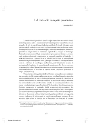 6 A realização do sujeito pronominal
Dante Lucchesi*

A reestruturação gramatical provocada pelas situações de contato maciço
entre línguas atua sobre a estrutura da variedade linguística que se forma em tais
situações de três formas: (i) na redução da morfologia flexional; (ii) na alteração
da marcação de parâmetros sintáticos em função de parâmetros não marcados; e
(iii) na gramaticalização de itens lexicais para substituir os elementos gramaticais
perdidos no estágio inicial do contato (cf. capítulo 3). A redução na morfologia
flexional, sobretudo a morfologia relacionada às regras de concordância, é o processo
mais geral dos três, sendo o mais notável no português brasileiro (cf. capítulos 11
e 14). Por outro lado, a gramaticalização, referida em (iii), que, na sua amplitude
e intensidade, pode ser apontada como a principal característica das línguas crioulas
vis-à-vis à estrutura de suas línguas lexificadoras, está virtualmente ausente do
português afro-brasileiro, só se manifestando lateralmente. Por fim, os processos
de alteração nos valores dos parâmetros sintáticos constituem a parte mais nebulosa
da questão de como as situações de contato afetam a estrutura gramatical da
língua (cf. capítulo 3).
O panorama sociolinguístico do Brasil fornece um quadro muito nítido em
que um maior nível de contato na formação de uma variedade linguística determina
uma menor frequência de uso da morfologia flexional às regras de concordância,
como se pode constatar na amplitude estrutural do processo de variação observado
nas comunidades rurais afro-brasileiras isoladas vis-à-vis ao que se observa nas
outras variedades do português brasileiro (PB). Mas não se identificou ainda uma
fronteira nítida entre as variedades do PB no que concerne aos valores dos
parâmetros sintáticos, sendo esse o primeiro desafio empírico desta investigação,
que focaliza a marcação do parâmetro do sujeito nulo. Ao lado desse desafio empírico,
colocam-se duas tarefas teóricas. Em primeiro lugar, é preciso definir com segurança
como o parâmetro do sujeito nulo se manifesta nas línguas humanas. E, em
segundo lugar, como as línguas que se formaram em situações de contato
* Este capítulo é uma versão revista do artigo “Contato entre línguas e variação paramétrica: o
sujeito nulo no português afro-brasileiro”, publicado na revista Lingua(gem) (v.1, n.2, p.63-92),
em dezembro de 2004.

167

Português Afro-Brasileiro.pmd

167

24/8/2009, 15:36

 