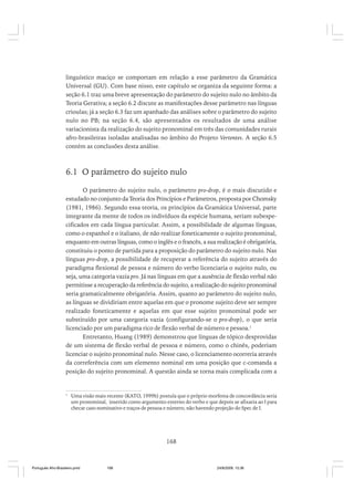 linguístico maciço se comportam em relação a esse parâmetro da Gramática
Universal (GU). Com base nisso, este capítulo se organiza da seguinte forma: a
seção 6.1 traz uma breve apresentação do parâmetro do sujeito nulo no âmbito da
Teoria Gerativa; a seção 6.2 discute as manifestações desse parâmetro nas línguas
crioulas; já a seção 6.3 faz um apanhado das análises sobre o parâmetro do sujeito
nulo no PB; na seção 6.4, são apresentados os resultados de uma análise
variacionista da realização do sujeito pronominal em três das comunidades rurais
afro-brasileiras isoladas analisadas no âmbito do Projeto Vertentes. A seção 6.5
contém as conclusões desta análise.

6.1 O parâmetro do sujeito nulo
O parâmetro do sujeito nulo, o parâmetro pro-drop, é o mais discutido e
estudado no conjunto da Teoria dos Princípios e Parâmetros, proposta por Chomsky
(1981, 1986). Segundo essa teoria, os princípios da Gramática Universal, parte
integrante da mente de todos os indivíduos da espécie humana, seriam subespecificados em cada língua particular. Assim, a possibilidade de algumas línguas,
como o espanhol e o italiano, de não realizar foneticamente o sujeito pronominal,
enquanto em outras línguas, como o inglês e o francês, a sua realização é obrigatória,
constituiu o ponto de partida para a proposição do parâmetro do sujeito nulo. Nas
línguas pro-drop, a possibilidade de recuperar a referência do sujeito através do
paradigma flexional de pessoa e número do verbo licenciaria o sujeito nulo, ou
seja, uma categoria vazia pro. Já nas línguas em que a ausência de flexão verbal não
permitisse a recuperação da referência do sujeito, a realização do sujeito pronominal
seria gramaticalmente obrigatória. Assim, quanto ao parâmetro do sujeito nulo,
as línguas se dividiriam entre aquelas em que o pronome sujeito deve ser sempre
realizado foneticamente e aquelas em que esse sujeito pronominal pode ser
substituído por uma categoria vazia (configurando-se o pro-drop), o que seria
licenciado por um paradigma rico de flexão verbal de número e pessoa.1
Entretanto, Huang (1989) demonstrou que línguas de tópico desprovidas
de um sistema de flexão verbal de pessoa e número, como o chinês, poderiam
licenciar o sujeito pronominal nulo. Nesse caso, o licenciamento ocorreria através
da correferência com um elemento nominal em uma posição que c-comanda a
posição do sujeito pronominal. A questão ainda se torna mais complicada com a

1

Uma visão mais recente (KATO, 1999b) postula que o próprio morfema de concordância seria
um pronominal, inserido como argumento externo do verbo e que depois se afixaria ao I para
checar caso nominativo e traços de pessoa e número, não havendo projeção do Spec de I.

168

Português Afro-Brasileiro.pmd

168

24/8/2009, 15:36

 