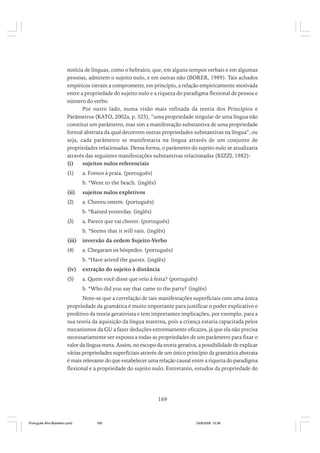 notícia de línguas, como o hebraico, que, em alguns tempos verbais e em algumas
pessoas, admitem o sujeito nulo, e em outras não (BORER, 1989). Tais achados
empíricos vieram a comprometer, em princípio, a relação empiricamente motivada
entre a propriedade do sujeito nulo e a riqueza do paradigma flexional de pessoa e
número do verbo.
Por outro lado, numa visão mais refinada da teoria dos Princípios e
Parâmetros (KATO, 2002a, p. 325), “uma propriedade singular de uma língua não
constitui um parâmetro, mas sim a manifestação substantiva de uma propriedade
formal abstrata da qual decorrem outras propriedades substantivas na língua”, ou
seja, cada parâmetro se manifestaria na língua através de um conjunto de
propriedades relacionadas. Dessa forma, o parâmetro do sujeito nulo se atualizaria
através das seguintes manifestações substantivas relacionadas (RIZZI, 1982):
(i)
sujeitos nulos referenciais
(1)

a. Fomos à praia. (português)
b. *Went to the beach. (inglês)

(ii)

sujeitos nulos expletivos

(2)

a. Choveu ontem. (português)
b. *Rained yesterday. (inglês)

(3)

a. Parece que vai chover. (português)
b. *Seems that it will rain. (inglês)

(iii)

inversão da ordem Sujeito-Verbo

(4)

a. Chegaram os hóspedes. (português)
b. *Have arived the guests. (inglês)

(iv)

extração do sujeito à distância

(5)

a. Quem você disse que veio à festa? (português)
b. *Who did you say that came to the party? (inglês)

Note-se que a correlação de tais manifestações superficiais com uma única
propriedade da gramática é muito importante para justificar o poder explicativo e
preditivo da teoria gerativista e tem importantes implicações, por exemplo, para a
sua teoria da aquisição da língua materna, pois a criança estaria capacitada pelos
mecanismos da GU a fazer deduções extremamente eficazes, já que ela não precisa
necessariamente ser exposta a todas as propriedades de um parâmetro para fixar o
valor da língua-meta. Assim, no escopo da teoria gerativa, a possibilidade de explicar
várias propriedades superficiais através de um único princípio da gramática abstrata
é mais relevante do que estabelecer uma relação causal entre a riqueza do paradigma
flexional e a propriedade do sujeito nulo. Entretanto, estudos da propriedade do

169

Português Afro-Brasileiro.pmd

169

24/8/2009, 15:36

 