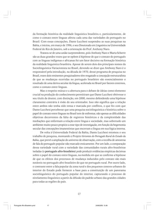 da formação histórica da realidade linguística brasileira e, particularmente, de
como o contato entre línguas afetou cada uma das variedades do português no
Brasil. Com essas concepções, Dante Lucchesi suspendeu as suas pesquisas na
Bahia, e iniciou, em março de 1996, o seu Doutorado em Linguística na Universidade
Federal do Rio de Janeiro, sob a orientação do Prof. Anthony Naro.
Tratava-se de uma união surpreendente, pois Anthony Naro e Marta Scherre
são as duas grandes vozes que se opõem à hipótese de que o contato do português
com as línguas indígenas e africanas foi um fator decisivo na formação histórica
da realidade linguística brasileira. Apesar de serem dois dos principais nomes da
Sociolinguística Variacionista no Brasil, devendo-se dizer que Anthony Naro é o
responsável pela introdução, na década de 1970, desse programa de pesquisa no
Brasil, esses dois eminentes pesquisadores têm resgatado a concepção estruturalista
de que as mudanças ocorridas no português brasileiro são essencialmente o
resultado de uma deriva secular da língua, acelerada no Brasil por fatores externos,
como o contato entre línguas.
Mas o respeito mútuo e a abertura para o debate de ideias como elemento
crucial na produção do conhecimento permitiram que Dante Lucchesi obtivesse o
seu título de doutor, com distinção, em 2000, mesmo defendendo uma hipótese
claramente contrária à visão do seu orientador. Isso não significa que a relação
entre ambos não tenha sido tensa e marcada por conflitos, o que fez com que
Dante Lucchesi percebesse que uma pesquisa sociolinguística e histórica sobre o
papel do contato entre línguas no Brasil tem de enfrentar, não apenas as dificuldades
objetivas decorrentes da falta de registros históricos e da complexidade das
mediações que enformam a relação entre língua e sociedade, mas sobretudo um
ambiente muito pouco propício a esse tipo de investigação, em função da hegemonia
secular das concepções imanentistas que encerram a língua em sua lógica interna.
De volta à Universidade Federal da Bahia, Dante Lucchesi retomou o seu
trabalho de pesquisa, montando o Projeto Vertentes do Português Rural do Estado da
Bahia, que prevê a ampliação do universo de observação, com a recolha de amostras
de fala do português popular não marcado etnicamente. Por um lado, a comparação
dessa variedade rural com a variedade das comunidades rurais afro-brasileiras
isoladas (o português afro-brasileiro) pode produzir evidências empíricas decisivas
sobre o papel do contato entre línguas, na medida em que se confirme a hipótese
de que os efeitos dos processos de mudança induzidos pelo contato são mais
notáveis no português afro-brasileiro do que no português rural. Por outro lado,
o contraste entre a fala popular da zona rural e dos pequenos centros urbanos do
interior do Estado pode fornecer a base para a constituição de um panorama
sociolinguístico do português popular do interior, capturando o processo de
nivelamento linguístico a partir da difusão do padrão urbano das grandes cidades
para todas as regiões do país.

17

Português Afro-Brasileiro.pmd

17

24/8/2009, 15:36

 