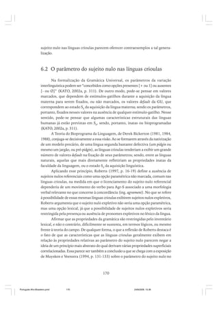 sujeito nulo nas línguas crioulas parecem oferecer contraexemplos a tal generalização.

6.2 O parâmetro do sujeito nulo nas línguas crioulas
Na formalização da Gramática Universal, os parâmetros da variação
interlinguística podem ser “concebidos como opções presentes [+ ou 1] ou ausentes
[- ou Ø]” (KATO, 2002a, p. 311). De outro modo, pode-se pensar em valores
marcados, que dependem de estímulos-gatilhos durante a aquisição da língua
materna para serem fixados, ou não marcados, os valores default da GU, que
correspondem ao estado S0 da aquisição da língua materna; sendo os parâmetros,
portanto, fixados nesses valores na ausência de qualquer estímulo-gatilho. Nesse
sentido, pode-se pensar que algumas características estruturais das línguas
humanas já estão previstas em S0, sendo, portanto, inatas ou bioprogramadas
(KATO, 2002a, p. 311).
A Teoria do Bioprograma da Linguagem, de Derek Bickerton (1981, 1984,
1988), conjuga-se decisivamente a essa visão. Ao se formarem através da nativização
de um modelo precário, de uma língua segunda bastante defectiva (um pidgin ou
mesmo um jargão, ou pré-pidgin), as línguas crioulas tenderiam a exibir um grande
número de valores default na fixação de seus parâmetros; sendo, entre as línguas
naturais, aquelas que mais diretamente refletiriam as propriedades inatas da
faculdade da linguagem, ou o estado S0 da aquisição linguística.
Aplicando esse princípio, Roberts (1997, p. 16-19) define a ausência de
sujeitos nulos referenciais como uma opção paramétrica não marcada, comum nas
línguas crioulas, na medida em que o licenciamento do sujeito nulo referencial
dependeria de um movimento do verbo para Agr-S associado a uma morfologia
verbal relevante no que concerne à concordância (ing. agreement). No que se refere
à possibilidade de essas mesmas línguas crioulas exibirem sujeitos nulos expletivos,
Roberts argumenta que o sujeito nulo expletivo não seria uma opção paramétrica,
mas uma opção lexical, já que a possibilidade de sujeitos nulos expletivos seria
restringida pela presença ou ausência de pronomes expletivos no léxico da língua.
Afirmar que as propriedades da gramática são restringidas pelo inventário
lexical, e não o contrário, dificilmente se sustenta, em termos lógicos, ou mesmo
frente à teoria do campo. De qualquer forma, o que a reflexão de Roberts destaca é
o fato de que as características que as línguas crioulas geralmente exibem em
relação às propriedades relativas ao parâmetro do sujeito nulo parecem negar a
ideia de um princípio mais abstrato do qual derivam várias propriedades superficiais
correlacionadas. Essa parece ser também a conclusão a que se chega com a exposição
de Muysken e Veenstra (1994, p. 131-133) sobre o parâmetro do sujeito nulo no

170

Português Afro-Brasileiro.pmd

170

24/8/2009, 15:36

 