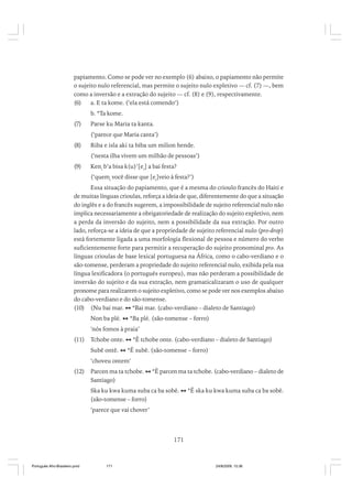 papiamento. Como se pode ver no exemplo (6) abaixo, o papiamento não permite
o sujeito nulo referencial, mas permite o sujeito nulo expletivo — cf. (7) —, bem
como a inversão e a extração do sujeito — cf. (8) e (9), respectivamente.
(6)
a. E ta kome. (‘ela está comendo’)
b. *Ta kome.
(7)

Parse ku Maria ta kanta.
(‘parece que Maria canta’)

(8)

Riba e isla aki ta biba um milion hende.
(‘nesta ilha vivem um milhão de pessoas’)

(9)

Keni b’a bisa k(u)’[ei] a bai festa?
(‘quemi você disse que [ei]veio à festa?’)

Essa situação do papiamento, que é a mesma do crioulo francês do Haiti e
de muitas línguas crioulas, reforça a ideia de que, diferentemente do que a situação
do inglês e a do francês sugerem, a impossibilidade de sujeito referencial nulo não
implica necessariamente a obrigatoriedade de realização do sujeito expletivo, nem
a perda da inversão do sujeito, nem a possibilidade da sua extração. Por outro
lado, reforça-se a ideia de que a propriedade de sujeito referencial nulo (pro-drop)
está fortemente ligada a uma morfologia flexional de pessoa e número do verbo
suficientemente forte para permitir a recuperação do sujeito pronominal pro. As
línguas crioulas de base lexical portuguesa na África, como o cabo-verdiano e o
são-tomense, perderam a propriedade do sujeito referencial nulo, exibida pela sua
língua lexificadora (o português europeu), mas não perderam a possibilidade de
inversão do sujeito e da sua extração, nem gramaticalizaram o uso de qualquer
pronome para realizarem o sujeito expletivo, como se pode ver nos exemplos abaixo
do cabo-verdiano e do são-tomense.
(10) (Nu bai mar. *Bai mar. (cabo-verdiano – dialeto de Santiago)
Non ba plé.

*Ba plé. (são-tomense – forro)

‘nós fomos à praia’
(11)

Tchobe onte.
Subê ontê.

*Ê tchobe onte. (cabo-verdiano – dialeto de Santiago)
*Ê subê. (são-tomense – forro)

‘choveu ontem’
(12)

Parcen ma ta tchobe.
Santiago)

*Ê parcen ma ta tchobe. (cabo-verdiano – dialeto de

Ska ku kwa kuma suba ca ba sobê.
(são-tomense – forro)

*Ê ska ku kwa kuma suba ca ba sobê.

‘parece que vai chover’

171

Português Afro-Brasileiro.pmd

171

24/8/2009, 15:36

 