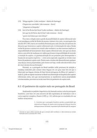 (13)

Tchiga ospedes. (cabo-verdiano – dialeto de Santiago)
Chigaza ine convidado. (são-tomense – forro)
‘chegaram os hóspedes’

(14)

ken ki bu fla ma ben festa? (cabo-verdiano – dialeto de Santiago)
ken gue ku bô fla ku ska bi fesa? (são-tomense – forro)
‘quem você disse que veio à festa?’

Fica clara a relação entre a perda da possibilidade de sujeito referencial nulo
e um paradigma verbal de flexão de pessoa e número rico, pois, no português dos
séculos XV e XVI, havia um morfema flexional para cada uma das seis pessoas do
discurso que licenciava o sujeito referencial nulo. A eliminação de toda a flexão
verbal de pessoa e número no crioulo cabo-verdiano e no são-tomense implicou a
impossibilidade de licenciamento desse sujeito referencial nulo, sem que isso desse
início a uma série de mudanças em cadeia que levasse à impossibilidade de inversão
e extração do sujeito, e à gramaticalização de um pronome para desempenhar a
função de um sujeito expletivo — como seria esperado, segundo as versões mais
fortes do parâmetro sujeito nulo. Porém esses crioulos não desenvolveram qualquer
uma dessas outras propriedades, pelo menos até hoje, tendo sido decorridos cerca
de cinco séculos da sua formação.2
Portanto, se o português do Brasil também exibe processos de variação e
mudança induzidos pelo contato entre línguas em um grau mais leve do que o
observado nas línguas crioulas de base lexical portuguesa da África (cf. capítulo 1,
seção 3), pode-se esperar encontrar no Brasil uma diminuição na frequência dos sujeitos
referenciais nulos, sem que necessariamente se manifestem outras propriedades
correlacionadas, previstas na versão mais forte do parâmetro do sujeito nulo.

6.3 O parâmetro do sujeito nulo no português do Brasil
Analisando os padrões linguísticos da chamada norma culta do português
brasileiro, com base em uma amostra de fala espontânea de indivíduos com o
curso superior completo, Duarte (1995, p. 141) afirma que os resultados de sua
análise variacionista
[...] revelam que o português brasileiro perdeu a propriedade que
caracteriza as línguas de sujeito nulo do grupo pro-drop por força do
enfraquecimento da flexão, responsável pela identificação da categoria

2

Assume-se aqui a ideia corrente de que o crioulo cabo-verdiano e o são-tomense se teriam
formado entre os séculos XV e XVI.

172

Português Afro-Brasileiro.pmd

172

24/8/2009, 15:36

 