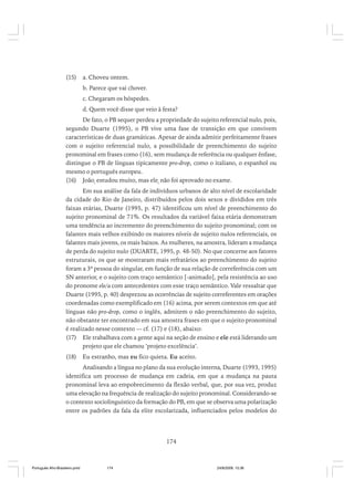 (15)

a. Choveu ontem.
b. Parece que vai chover.
c. Chegaram os hóspedes.
d. Quem você disse que veio à festa?

De fato, o PB sequer perdeu a propriedade do sujeito referencial nulo, pois,
segundo Duarte (1995), o PB vive uma fase de transição em que convivem
características de duas gramáticas. Apesar de ainda admitir perfeitamente frases
com o sujeito referencial nulo, a possibilidade de preenchimento do sujeito
pronominal em frases como (16), sem mudança de referência ou qualquer ênfase,
distingue o PB de línguas tipicamente pro-drop, como o italiano, o espanhol ou
mesmo o português europeu.
(16) Joãoi estudou muito, mas elei não foi aprovado no exame.
Em sua análise da fala de indivíduos urbanos de alto nível de escolaridade
da cidade do Rio de Janeiro, distribuídos pelos dois sexos e divididos em três
faixas etárias, Duarte (1995, p. 47) identificou um nível de preenchimento do
sujeito pronominal de 71%. Os resultados da variável faixa etária demonstram
uma tendência ao incremento do preenchimento do sujeito pronominal; com os
falantes mais velhos exibindo os maiores níveis de sujeito nulos referenciais, os
falantes mais jovens, os mais baixos. As mulheres, na amostra, lideram a mudança
de perda do sujeito nulo (DUARTE, 1995, p. 48-50). No que concerne aos fatores
estruturais, os que se mostraram mais refratários ao preenchimento do sujeito
foram a 3ª pessoa do singular, em função de sua relação de correferência com um
SN anterior, e o sujeito com traço semântico [-animado], pela resistência ao uso
do pronome ele/a com antecedentes com esse traço semântico. Vale ressaltar que
Duarte (1995, p. 40) desprezou as ocorrências de sujeito correferentes em orações
coordenadas como exemplificado em (16) acima, por serem contextos em que até
línguas não pro-drop, como o inglês, admitem o não preenchimento do sujeito,
não obstante ter encontrado em sua amostra frases em que o sujeito pronominal
é realizado nesse contexto — cf. (17) e (18), abaixo:
(17) Ele trabalhava com a gente aqui na seção de ensino e ele está liderando um
projeto que ele chamou ‘projeto excelência’.
(18)

Eu estranho, mas eu fico quieta. Eu aceito.

Analisando a língua no plano da sua evolução interna, Duarte (1993, 1995)
identifica um processo de mudança em cadeia, em que a mudança na pauta
pronominal leva ao empobrecimento da flexão verbal, que, por sua vez, produz
uma elevação na frequência de realização do sujeito pronominal. Considerando-se
o contexto sociolinguístico da formação do PB, em que se observa uma polarização
entre os padrões da fala da elite escolarizada, influenciados pelos modelos do

174

Português Afro-Brasileiro.pmd

174

24/8/2009, 15:36

 