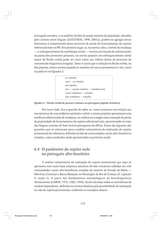 português europeu, e os padrões da fala da ampla maioria da população, afetados
pelo contato entre línguas (LUCCHESI, 1998, 2001a), podem-se agregar novos
elementos à compreensão desse processo de perda do licenciamento do sujeito
referencial nulo no PB. Em primeiro lugar, se, na norma culta, o móvel da mudança
— o enfraquecimento da morfologia verbal — ocorreu em função de substituições
na pauta dos pronomes pessoais, na norma popular um enfraquecimento ainda
maior da flexão verbal pode ser visto como um reflexo direto do processo de
transmissão linguística irregular. Tanto é assim que a redução na flexão verbal, na
fala popular, ocorre mesmo quando se mantêm em uso os pronomes tu e nós, como
se pode ver no Quadro 2.
eu trabalho
você ~ tu trabalha
ele trabalha
nós ~ a gente trabalha ~ trabalhamo(s)
vocês trabalham ~ trabalha
eles trabalham ~ trabalha

Quadro 2 - Flexão verbal de pessoa e número no português popular brasileiro

Por outro lado, fica a questão de saber se, como aconteceu em relação aos
mecanismos da concordância nominal e verbal, a norma popular apresentará uma
tendência diferenciada de mudança, ou exibirá um estágio mais avançado de perda
da propriedade de licenciamento do sujeito referencial nulo, aproximando-se mais
das línguas crioulas de base lexical portuguesa da África. Essas são algumas das
questões que se colocaram para a análise variacionista da realização do sujeito
pronominal de referência definida na fala de comunidades rurais afro-brasileiras
isoladas, cujos resultados serão apresentados na próxima seção.

6.4 O parâmetro do sujeito nulo
no português afro-brasileiro
A análise variacionista da realização do sujeito pronominal que aqui se
apresenta tem como base empírica amostras de fala vernácula colhidas em três
comunidades rurais afro-brasileiras isoladas do interior do Estado da Bahia —
Helvécia, Cinzento e Barra/Bananal, no Município de Rio de Contas (cf. capítulo
5, seção 1). A partir dos fundamentos metodológicos da Sociolinguística
Variacionista (LABOV, 1972, 1982, 1994), foram eliciadas todas as ocorrências da
variável dependente, definida em termos binários pela possibilidade de realização
ou não do sujeito pronominal, conforme os exemplos abaixo:

175

Português Afro-Brasileiro.pmd

175

24/8/2009, 15:36

 