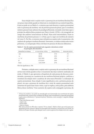 Essa relação entre o sujeito nulo e a presença de um morfema flexional fica
um pouco mais nítida quando se observam os resultados de sua variável específica.
Como se pode ver na Tabela 3, o contexto que mais favorece o sujeito pronominal
nulo é a presença do morfema -mos da primeira pessoa do plural, que é o morfema
número-pessoal mais saliente do paradigma flexional, tomando como base aqui o
princípio da saliência fônica proposto por Naro e Lemle (1976), e já consagrado no
campo das análises variacionistas no Brasil. Num nível intermediário, ficam os
morfemas da primeira pessoa e o -m final, que é a rigor um morfema de número
(cf. nota 7). Por fim, o contexto mais refratário ao sujeito nulo é exatamente o da
ausência de qualquer morfema flexional. Entretanto, os índices ainda estão muito
próximos, e a comparação é feita com base em pessoas do discurso diferentes.
Tabela 3 - Uso do sujeito pronominal nulo segundo a desinência verbal
no português afro-brasileiro
DESINÊNCIA VERBAL

Nº DE OCOR./TOTAL

FREQUÊNCIA

PESO RELATIVO

-mos

18/58

31%

.76

-m

20/63

32%

.57

-o / -ei

542/1844

29%

.51

Ø

675/2634

26%

.48

Total

1255/4599

27%

Nível de significância: .036.

Portanto, a relação entre o sujeito nulo e a presença de um morfema flexional
só fica mais nítida quando se faz o cruzamento das duas variáveis analisadas até
então. A Tabela 4, que apresenta a frequência de cada pessoa do discurso considerando a presença ou a ausência de seu morfema flexional próprio, confirma a
existência da relação entre a ausência de uma marca flexional e a realização do
sujeito pronominal. Essa relação é mais significativa com a primeira pessoa do
plural, em que a presença do morfema faz o nível de sujeito pronominal nulo
aumentar em quase duas vezes e meia, o que se explica, como já dito, pela saliência
fônica desse morfema.5 Esse aumento do sujeito nulo conjugado à presença do

5

A força do morfema -mos pode ser atestada pela sua manutenção nas ocorrências de sujeito
pronominal nulo, mesmo entre os falantes do PB que usam normalmente a expressão pronominal
a gente, para a referência à 1ª pessoa do plural. Tomemos, como exemplo, o seguinte diálogo
hipótético:
- O que vocês fizeram ontem?
- A gente saiu.
- Foram aonde?
- Fomos ao cinema.
Não seria comum no PB culto a reposta “Foi ao cinema”. Pode-se dizer que seria quase que
agramatical nesse contexto. Quanto ao português afro-brasileiro, está previsto um estudo, no
âmbito do Projeto Vertentes, que abarque esses e outros aspectos da variação entre nós e a gente.

178

Português Afro-Brasileiro.pmd

178

24/8/2009, 15:36

 