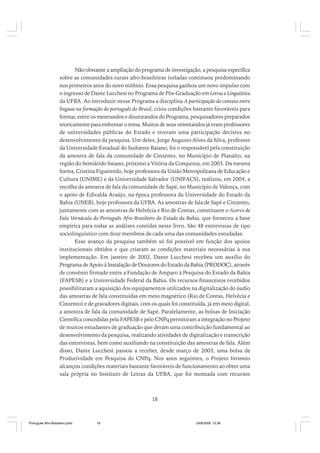 Não obstante a ampliação do programa de investigação, a pesquisa específica
sobre as comunidades rurais afro-brasileiras isoladas continuou predominando
nos primeiros anos do novo milênio. Essa pesquisa ganhou um novo impulso com
o ingresso de Dante Lucchesi no Programa de Pós-Graduação em Letras e Linguística
da UFBA. Ao introduzir nesse Programa a disciplina A participação do contato entre
línguas na formação do português do Brasil, criou condições bastante favoráveis para
formar, entre os mestrandos e doutorandos do Programa, pesquisadores preparados
teoricamente para enfrentar o tema. Muitos de seus orientandos já eram professores
de universidades públicas do Estado e tiveram uma participação decisiva no
desenvolvimento da pesquisa. Um deles, Jorge Augusto Alves da Silva, professor
da Universidade Estadual do Sudoeste Baiano, foi o responsável pela constituição
da amostra de fala da comunidade de Cinzento, no Município de Planalto, na
região do Semiárido baiano, próximo a Vitória da Conquista, em 2003. Da mesma
forma, Cristina Figueiredo, hoje professora da União Metropolitana de Educação e
Cultura (UNIME) e da Universidade Salvador (UNIFACS), realizou, em 2004, a
recolha da amostra de fala da comunidade de Sapé, no Município de Valença, com
o apoio de Edivalda Araújo, na época professora da Universidade do Estado da
Bahia (UNEB), hoje professora da UFBA. As amostras de fala de Sapé e Cinzento,
juntamente com as amostras de Helvécia e Rio de Contas, constituem o Acervo de
Fala Vernácula do Português Afro-Brasileiro do Estado da Bahia, que forneceu a base
empírica para todas as análises contidas neste livro. São 48 entrevistas de tipo
sociolinguístico com doze membros de cada uma das comunidades estudadas.
Esse avanço da pesquisa também só foi possível em função dos apoios
institucionais obtidos e que criaram as condições materiais necessárias à sua
implementação. Em janeiro de 2002, Dante Lucchesi recebeu um auxílio do
Programa de Apoio à Instalação de Doutores do Estado da Bahia (PRODOC), através
de convênio firmado entre a Fundação de Amparo à Pesquisa do Estado da Bahia
(FAPESB) e a Universidade Federal da Bahia. Os recursos financeiros recebidos
possibilitaram a aquisição dos equipamentos utilizados na digitalização do áudio
das amostras de fala constituídas em meio magnético (Rio de Contas, Helvécia e
Cinzento) e de gravadores digitais, com os quais foi constituída, já em meio digital,
a amostra de fala da comunidade de Sapé. Paralelamente, as bolsas de Iniciação
Científica concedidas pela FAPESB e pelo CNPq permitiram a integração no Projeto
de muitos estudantes de graduação que deram uma contribuição fundamental ao
desenvolvimento da pesquisa, realizando atividades de digitalização e transcrição
das entrevistas, bem como auxiliando na constituição das amostras de fala. Além
disso, Dante Lucchesi passou a receber, desde março de 2003, uma bolsa de
Produtividade em Pesquisa do CNPq. Nos anos seguintes, o Projeto Vertentes
alcançou condições materiais bastante favoráveis de funcionamento ao obter uma
sala própria no Instituto de Letras da UFBA, que foi montada com recursos

18

Português Afro-Brasileiro.pmd

18

24/8/2009, 15:36

 