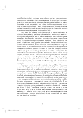 morfologia flexional do verbo; o que favoreceria, por sua vez, a implementação do
sujeito nulo na gramática dessas comunidades. Esse encadeamento estrutural do
processo de implementação do sujeito nulo foi confirmado pelos dados da análise
linguística, em que se estabeleceu uma relação empiricamente motivada entre o
nível de sujeito nulo e a presença de um morfema flexional de número e pessoa na
forma verbal. Faltaria demonstrar a tendência de mudança no sentido do incremento
do sujeito nulo na gramática das comunidades de fala.
Para testar essa hipótese, foram consideradas na análise quantitativa as
seguintes variáveis sociais: sexo, idade dos informantes e seu nível de escolaridade,
distinguindo-se aqueles que tiveram qualquer experiência de letramento daqueles
totalmente analfabetos. Foi considerada ainda a possibilidade de o indivíduo ter
vivido fora da comunidade por pelo menos seis meses. Dessas, o programa das
regras variáveis selecionou apenas o sexo e a estada fora da comunidade como
estatisticamente relevantes, mas os resultados foram contraditórios. No que se
refere ao sexo, os pesos relativos apontam uma ligeira superioridade no nível de
sujeito nulo na fala dos homens (.52 versus .48, com nível de significância de
.036). Isso se ajusta ao raciocínio que tem orientado a análise sociolinguística das
comunidades rurais afro-brasileiras isoladas. Por terem mais contato com um mundo
exterior, os homens tendem a liderar essas mudanças que refletem uma influência
dos padrões de comportamento linguístico exteriores à comunidade; já as mulheres,
por estarem mais circunscritas ao universo rural e doméstico, possuiriam uma
fala mais conservadora, isto é, uma fala mais distante do padrão urbano culto, ou
semiculto.
Entretanto, o resultado da variável estada fora da comunidade vai de encontro
a esse raciocínio, pois os seus resultados apontam uma ligeira superioridade na
frequência de sujeito nulo na fala daqueles indivíduos que nunca viveram fora da
comunidade, praticamente na mesma proporção da diferença entre os sexos (.53
versus .48, com o mesmo nível de significância). Ora, segundo a hipótese de que a
tendência de mudança seria o incremento do sujeito nulo em função de influências
externas às comunidades, o esperado seria o contrário, que aqueles que tivessem
vivido fora da comunidade exibissem um nível maior de sujeito nulo na sua fala.
Portanto, o quadro não é conclusivo; até porque o principal indicador de um
processo de mudança em curso em análises em tempo aparente é a faixa etária
(LABOV, 1981, entre outros), e essa variável não foi selecionada pelo Programa
das Regras Variáveis. Dessa forma, parece que o quadro que se observa entre a
norma culta e vernácula do PB, no que se refere à variação nos parâmetros sintáticos
da gramática, é diferente daquele que se observa em relação ao uso da morfologia
flexional do nome e do verbo, tanto em termos de suas frequências de uso, quanto
em suas tendências de mudança.

181

Português Afro-Brasileiro.pmd

181

24/8/2009, 15:36

 