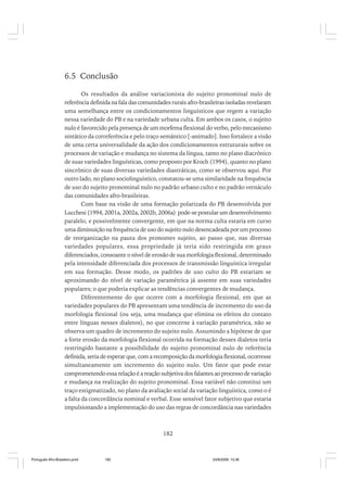 6.5 Conclusão
Os resultados da análise variacionista do sujeito pronominal nulo de
referência definida na fala das comunidades rurais afro-brasileiras isoladas revelaram
uma semelhança entre os condicionamentos linguísticos que regem a variação
nessa variedade do PB e na variedade urbana culta. Em ambos os casos, o sujeito
nulo é favorecido pela presença de um morfema flexional do verbo, pelo mecanismo
sintático da correferência e pelo traço semântico [-animado]. Isso fortalece a visão
de uma certa universalidade da ação dos condicionamentos estruturais sobre os
processos de variação e mudança no sistema da língua, tanto no plano diacrônico
de suas variedades linguísticas, como proposto por Kroch (1994), quanto no plano
sincrônico de suas diversas variedades diastráticas, como se observou aqui. Por
outro lado, no plano sociolinguístico, constatou-se uma similaridade na frequência
de uso do sujeito pronominal nulo no padrão urbano culto e no padrão vernáculo
das comunidades afro-brasileiras.
Com base na visão de uma formação polarizada do PB desenvolvida por
Lucchesi (1994, 2001a, 2002a, 2002b, 2006a) pode-se postular um desenvolvimento
paralelo, e possivelmente convergente, em que na norma culta estaria em curso
uma diminuição na frequência de uso do sujeito nulo desencadeada por um processo
de reorganização na pauta dos pronomes sujeito, ao passo que, nas diversas
variedades populares, essa propriedade já teria sido restringida em graus
diferenciados, consoante o nível de erosão de sua morfologia flexional, determinado
pela intensidade diferenciada dos processos de transmissão linguística irregular
em sua formação. Desse modo, os padrões de uso culto do PB estariam se
aproximando do nível de variação paramétrica já assente em suas variedades
populares; o que poderia explicar as tendências convergentes de mudança.
Diferentemente do que ocorre com a morfologia flexional, em que as
variedades populares do PB apresentam uma tendência de incremento do uso da
morfologia flexional (ou seja, uma mudança que elimina os efeitos do contato
entre línguas nesses dialetos), no que concerne à variação paramétrica, não se
observa um quadro de incremento do sujeito nulo. Assumindo a hipótese de que
a forte erosão da morfologia flexional ocorrida na formação desses dialetos teria
restringido bastante a possibilidade do sujeito pronominal nulo de referência
definida, seria de esperar que, com a recomposição da morfologia flexional, ocorresse
simultaneamente um incremento do sujeito nulo. Um fator que pode estar
comprometendo essa relação é a reação subjetiva dos falantes ao processo de variação
e mudança na realização do sujeito pronominal. Essa variável não constitui um
traço estigmatizado, no plano da avaliação social da variação linguística, como o é
a falta da concordância nominal e verbal. Esse sensível fator subjetivo que estaria
impulsionando a implementação do uso das regras de concordância nas variedades

182

Português Afro-Brasileiro.pmd

182

24/8/2009, 15:36

 
