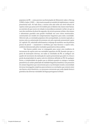 populares do PB — como previsto nas formulações de Weinreich, Labov e Herzog
(1968) e Labov (1982) — não estaria atuando no sentido de implementar o sujeito
pronominal nulo. Ao lado disso, a norma culta não exibe um nível robusto de
sujeitos nulos que possa servir de modelo para os falantes das classes mais baixas;
ao contrário do que ocorre em relação à concordância nominal e verbal, em que os
usos dos morfemas de plural da segunda e da terceira pessoas verbais e dos nomes
e adnominais guardam uma grande vitalidade nos usos cultos monitorados,
constituindo um modelo de comportamento linguístico para toda a sociedade.
Além de tudo, as variedades populares têm acompanhado, ou mesmo superado, a
norma culta na substituição do pronome nós pela expressão pronominal a gente
(cf. capítulo 19), reduzindo sobremaneira o emprego do morfema -mos da primeira
pessoa do plural — exatamente o morfema que mais favorece o sujeito nulo,
conforme demonstrado pelos resultados quantitativos desta análise.
Tais fatores podem estar se conjugando para sustar uma tendência de
incremento do sujeito nulo nas variedades populares do PB, fazendo com que, a
partir de motivações diversas, em todas as variedades do PB, se configure um
quadro de incremento da realização do sujeito pronominal que pode vir a levar à
perda da propriedade do sujeito nulo de referência definida no PB. De qualquer
forma, a complexidade do quadro que se delineia quando se conjuga a variação
paramétrica ao caráter polarizado da realidade linguística brasileira e aos processos
de contato linguístico que concorreram para a sua formação ressalta a necessidade
de novas investigações empíricas para esclarecer as correlações que existem entre
tais fatores sócio-históricos e os processos estruturais que estão dando forma à
gramática das diversas variedades da língua portuguesa no Brasil.

183

Português Afro-Brasileiro.pmd

183

24/8/2009, 15:36

 