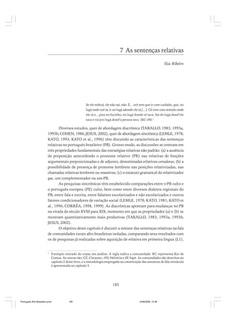 7 As sentenças relativas
Ilza Ribeiro

Se ele enfezá, ele não sai, não. É... ocê tem que ir com cuidado, que, no
lugá onde ocê tá, ir no lugá adonde ele tá,[...]. Cê vem com sentido onde
ele tá e... pisa no fucinho, no lugá donde cê tava. Sai do lugá dond’ele
tava e vai pro lugá dond’a pessoa tava. (RC-08) 1

Diversos estudos, quer de abordagem diacrônica (TARALLO, 1983, 1993a,
1993b; COHEN, 1986; JESUS, 2002), quer de abordagem sincrônica (LEMLE, 1978;
KATO, 1993; KATO et al., 1996) têm discutido as características das sentenças
relativas no português brasileiro (PB). Grosso modo, as discussões se centram em
três propriedades fundamentais das estratégias relativas não padrão: (a) a ausência
de preposição antecedendo o pronome relativo (PR) nas relativas de funções
argumentais preposicionadas e de adjunto, denominadas relativas cortadoras; (b) a
possibilidade de presença de pronome lembrete nas posições relativizadas, nas
chamadas relativas lembrete ou resuntivas; (c) o estatuto gramatical do relativizador
que, um complementador ou um PR.
As pesquisas sincrônicas têm estabelecido comparações entre o PB culto e
o português europeu (PE) culto, bem como entre diversos dialetos regionais do
PB, entre fala e escrita, entre falantes escolarizados e não escolarizados e outros
fatores condicionadores de variação social (LEMLE, 1978; KATO, 1981; KATO et
al., 1996; CORRÊA, 1998, 1999). As diacrônicas apontam para mudanças no PB
na virada do século XVIII para XIX, momento em que as propriedades (a) e (b) se
mostram quantitativamente mais produtivas (TARALLO, 1983, 1993a, 1993b;
JESUS, 2002).
O objetivo deste capítulo é discutir a sintaxe das sentenças relativas na fala
de comunidades rurais afro-brasileiras isoladas, comparando seus resultados com
os de pesquisas já realizadas sobre aquisição de relativa em primeira língua (L1),

1

Exemplo retirado do corpus em análise. A sigla indica a comunidade: RC representa Rio de
Contas. As outras são: CZ, Cinzento ; HV, Helvécia e SP, Sapé. As comunidades são descritas no
capítulo 2 deste livro, e a metodologia empregada na constituição das amostras de fala vernácula
é apresentada no capítulo 5.

185

Português Afro-Brasileiro.pmd

185

24/8/2009, 15:36

 