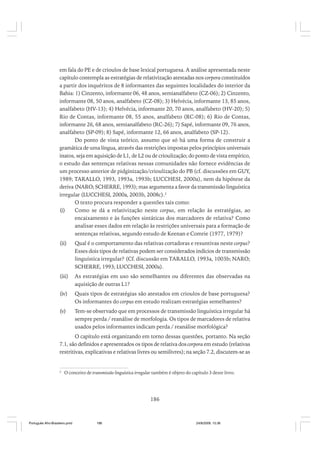 em fala do PE e de crioulos de base lexical portuguesa. A análise apresentada neste
capítulo contempla as estratégias de relativização atestadas nos corpora constituídos
a partir dos inquéritos de 8 informantes das seguintes localidades do interior da
Bahia: 1) Cinzento, informante 06, 48 anos, semianalfabeto (CZ-06); 2) Cinzento,
informante 08, 50 anos, analfabeto (CZ-08); 3) Helvécia, informante 13, 85 anos,
analfabeto (HV-13); 4) Helvécia, informante 20, 70 anos, analfabeto (HV-20); 5)
Rio de Contas, informante 08, 55 anos, analfabeto (RC-08); 6) Rio de Contas,
informante 26, 68 anos, semianalfabeto (RC-26); 7) Sapé, informante 09, 76 anos,
analfabeto (SP-09); 8) Sapé, informante 12, 66 anos, analfabeto (SP-12).
Do ponto de vista teórico, assumo que só há uma forma de construir a
gramática de uma língua, através das restrições impostas pelos princípios universais
inatos, seja em aquisição de L1, de L2 ou de crioulização; do ponto de vista empírico,
o estudo das sentenças relativas nessas comunidades não fornece evidências de
um processo anterior de pidginização/crioulização do PB (cf. discussões em GUY,
1989; TARALLO, 1993, 1993a, 1993b; LUCCHESI, 2000a), nem da hipótese da
deriva (NARO; SCHERRE, 1993); mas argumenta a favor da transmissão linguística
irregular (LUCCHESI, 2000a, 2003b, 2008c).2
O texto procura responder a questões tais como:
(i)
Como se dá a relativização neste corpus, em relação às estratégias, ao
encaixamento e às funções sintáticas dos marcadores de relativa? Como
analisar esses dados em relação às restrições universais para a formação de
sentenças relativas, segundo estudo de Keenan e Comrie (1977, 1979)?
(ii)

Qual é o comportamento das relativas cortadoras e resuntivas neste corpus?
Esses dois tipos de relativas podem ser considerados indícios de transmissão
linguística irregular? (Cf. discussão em TARALLO, 1993a, 1003b; NARO;
SCHERRE, 1993; LUCCHESI, 2000a).

(iii)

As estratégias em uso são semelhantes ou diferentes das observadas na
aquisição de outras L1?

(iv)

Quais tipos de estratégias são atestados em crioulos de base portuguesa?
Os informantes do corpus em estudo realizam estratégias semelhantes?

(v)

Tem-se observado que em processos de transmissão linguística irregular há
sempre perda / reanálise de morfologia. Os tipos de marcadores de relativa
usados pelos informantes indicam perda / reanálise morfológica?

O capítulo está organizando em torno dessas questões, portanto. Na seção
7.1, são definidos e apresentados os tipos de relativa dos corpora em estudo (relativas
restritivas, explicativas e relativas livres ou semilivres); na seção 7.2, discutem-se as

2

O conceito de transmissão linguística irregular também é objeto do capítulo 3 deste livro.

186

Português Afro-Brasileiro.pmd

186

24/8/2009, 15:36

 