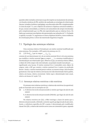 questões sobre restrições universais no que diz respeito ao encaixamento da sentença
e às funções sintáticas do PR; também são analisadas as estratégias de relativização
(lacuna, cortadora, lembrete e pied piping); uma discussão sobre PR e complementador
é o tema da seção 7.3, com o objetivo de esclarecer a hipótese central do trabalho, a
de que, nessas comunidades, as relativas com antecedente são sempre introduzidas
pelo complementador que e os PRs são especializados para as relativas livres. Os
dados que sustentam essa hipótese são apresentados nas subseções de 7.3. Fechando
o capítulo, na seção 7.4, argumenta-se contra a hipótese da deriva, contra evidências
de crioulização prévia e a favor da transmissão linguística irregular.

7.1 Tipologia das sentenças relativas
Uma sentença relativa é formada por um núcleo nominal modificado por
uma sentença. Por exemplo, o DP sujeito da sentença em (1)
(1)
[ [O livro]DP1 [ que eu comprei ___ ]SRel ]DP2
consiste de um determinante (o), de um núcleo nominal (livro) e de uma sentença
que modifica o núcleo nominal (que eu comprei ___ ); a sentença modificadora é
introduzida por um relativizador (que). Observa-se que, na sentença relativa (SRel),
o objeto do verbo comprar não está realizado, sua posição estando marcada por ___,
significando uma lacuna. O núcleo nominal livro é entendido como objeto de
comprar; todo o DP que contém o núcleo nominal livro é sujeito do predicado
discutir. Assim, o núcleo nominal parece realizar, ao mesmo tempo, duas funções
gramaticais. Esse tipo de relativa com lacuna tem sido denominada relativa padrão,
relativa com lacuna, relativa convencional. Adoto aqui a denominação mais usual,
relativa com lacuna (cf. seção 7.2).

7.1.1 Sentenças relativas restritivas e não restritivas
O contraste entre relativas restritivas e relativas não restritivas (ou apositivas)
pode ser ilustrado com os exemplos em (2):
(2)
a. A diretora da escola está procurando [o menino que fugiu da sala de aula
ontem]
b. A diretora da escola está procurando [Pedrinho, que fugiu da sala de aula
ontem]
Na relativa restritiva em (2a), a SRel restringe a classe de menino que a
diretora está procurando, referindo a somente aquele que fugiu da sala de aula ontem.
Assim, a referência específica do DP o menino é determinada pelo modificador
clausal. Em (2b), a relativa não restritiva serve como um comentário à parte, separado

187

Português Afro-Brasileiro.pmd

187

24/8/2009, 15:36

 