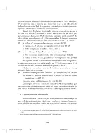 do núcleo nominal Pedrinho com entonação adequada, marcada na escrita por vírgula.
O referente do núcleo nominal já é conhecido ou pode ser identificado
independentemente da SRel. Desse modo, a relativa não restritiva simplesmente
apresenta informação adicional sobre o núcleo nominal.
Os dois tipos de relativas são atestados no corpus em estudo, perfazendo o
total de 82% dos dados coletados. Contudo, são as relativas restritivas que
predominam nos dados, com 65% de ocorrências (exemplos em 3), sendo 17% de
não restritivas (exemplos em 4). Os 18% restantes da base de dados correspondem
às relativas livres e semilivres, que serão apresentadas na seção 7.1.2., abaixo.
(3)
a. no lugá qu’eu morava, na fazenda qu’eu morava... (SP-09)
b. tipo de...de...de raízes que usava pra determinado caso (RC-08)
c. Todos negóço qu’eu quero fazé e coisa ... (SP-12)
(4)

a. lá no faiado, onde Dona Maria mais Irto morava ... (HV-13)
b. Meu pai morreu, inda tem minha mãe, que mora comigo, (CZ-06)
c. Trabaio na minha rocinha, qu’eu tenho, e trabaio ganhano o dia. (SP-12)

No corpus em estudo, as relativas restritivas e não restritivas são quase categoricamente realizadas com o relativizador que (93%); foram atestadas só 16
ocorrências com onde (3%) e uma ocorrência de quando (ex. em 5c).3
Há algumas ocorrências de relativas não restritivas ‘extrapostas’; portanto,
separadas do seu núcleo nominal:
(5)
a. Benvino morreu, qu’é que me ‘companhô... qu’é mais velho de qu’eu. (HV-13)
b. o mais véi foi... tava com doze ano, que era Tecílo, tava com doze ano...quano
meu pai morreu... (CZ-08)
c. naquele tempo era bifase, quando eles botô (CZ-06)
Os exemplos em (5) são construções inacusativas.4 Isso significa dizer que
os constituintes pré-verbais (Benvino, o mais véi, naquele tempo) foram alçados de
uma posição interna aos predicados, deixando a SRel nesta posição básica interna.

7.1.2 Relativas livres e semilivres
As relativas livres se caracterizam pela ausência de um antecedente explícito
para a referência do constituinte relativo que a contém, por isso também denominadas relativas sem antecedente. Assim, as relativas livres são necessariamente

3

Há 18 ocorrências de o que variável (4%) que foram analisadas como relativas semilivres. Cf. item
a seguir.

4

Sobre inacusatividade na fala destas comunidades, cf. Carvalho, 2006.

188

Português Afro-Brasileiro.pmd

188

24/8/2009, 15:36

 