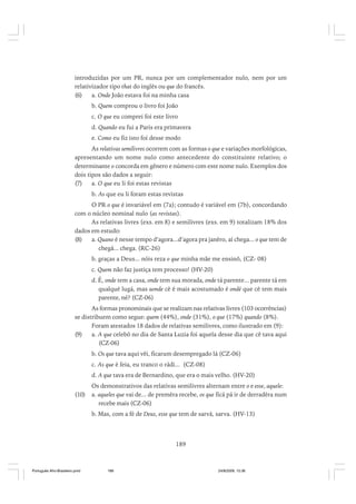 introduzidas por um PR, nunca por um complementador nulo, nem por um
relativizador tipo that do inglês ou que do francês.
(6)
a. Onde João estava foi na minha casa
b. Quem comprou o livro foi João
c. O que eu comprei foi este livro
d. Quando eu fui a Paris era primavera
e. Como eu fiz isto foi desse modo
As relativas semilivres ocorrem com as formas o que e variações morfológicas,
apresentando um nome nulo como antecedente do constituinte relativo; o
determinante o concorda em gênero e número com este nome nulo. Exemplos dos
dois tipos são dados a seguir:
(7)
a. O que eu li foi estas revistas
b. As que eu li foram estas revistas
O PR o que é invariável em (7a); contudo é variável em (7b), concordando
com o núcleo nominal nulo (as revistas).
As relativas livres (exs. em 8) e semilivres (exs. em 9) totalizam 18% dos
dados em estudo:
(8)
a. Quano é nesse tempo d’agora...d’agora pra janêro, aí chega... o que tem de
chegá... chega. (RC-26)
b. graças a Deus... nóis reza o que minha mãe me ensinô, (CZ- 08)
c. Quem não faz justiça tem processo! (HV-20)
d. É, onde tem a casa, onde tem sua morada, onde tá parente... parente tá em
qualqué lugá, mas aonde cê é mais acostumado é ondé que cê tem mais
parente, né? (CZ-06)
As formas pronominais que se realizam nas relativas livres (103 ocorrências)
se distribuem como segue: quem (44%), onde (31%), o que (17%) quando (8%).
Foram atestados 18 dados de relativas semilivres, como ilustrado em (9):
(9)
a. A que celebô no dia de Santa Luzia foi aquela desse dia que cê tava aqui
(CZ-06)
b. Os que tava aqui vêi, ficarum desempregado lá (CZ-06)
c. As que é feia, eu tranco o rádi... (CZ-08)
d. A que tava era de Bernardino, que era o mais velho. (HV-20)
(10)

Os demonstrativos das relativas semilivres alternam entre o e esse, aquele:
a. aqueles que vai de... de premêra recebe, os que ficá pá ir de derradêra num
recebe mais (CZ-06)
b. Mas, com a fé de Deus, esse que tem de sarvá, sarva. (HV-13)

189

Português Afro-Brasileiro.pmd

189

24/8/2009, 15:36

 