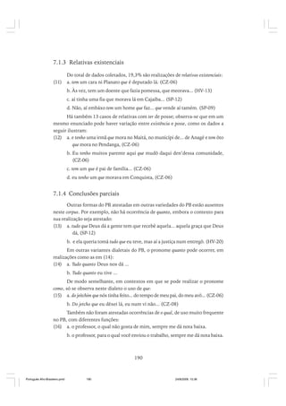 7.1.3 Relativas existenciais
(11)

Do total de dados coletados, 19,3% são realizações de relativas existenciais:
a. tem um cara ni Planato que é deputado lá. (CZ-06)
b. Às vez, tem um doente que fazia pomessa, que meorava... (HV-13)
c. aí tinha uma fia que morava lá em Cajaíba... (SP-12)
d. Não, aí embáxo tem um home que faz... que vende aí tamém. (SP-09)

Há também 13 casos de relativas com ter de posse; observa-se que em um
mesmo enunciado pode haver variação entre existência e posse, como os dados a
seguir ilustram:
(12) a. e tenho uma irmã que mora no Maitá, no municípi de... de Anagé e tem ôto
que mora no Pendanga, (CZ-06)
b. Eu tenho muitos parente aqui que mudô daqui den’dessa comunidade,
(CZ-06)
c. tem um que é pai de família... (CZ-06)
d. eu tenho um que morava em Conquista, (CZ-06)

7.1.4 Conclusões parciais
Outras formas do PR atestadas em outras variedades do PB estão ausentes
neste corpus. Por exemplo, não há ocorrência de quanto, embora o contexto para
sua realização seja atestado:
(13) a. tudo que Deus dá a gente tem que recebê aquela... aquela graça que Deus
dá, (SP-12)
b. e ela queria tomá tudo que eu teve, mas aí a justiça num entregô. (HV-20)
Em outras variantes dialetais do PB, o pronome quanto pode ocorrer, em
realizações como as em (14):
(14) a. Tudo quanto Deus nos dá ...
b. Tudo quanto eu tive ...
De modo semelhante, em contextos em que se pode realizar o pronome
como, só se observa neste dialeto o uso de que:
(15) a. do jeitchim que nós tinha feito... do tempo de meu pai, do meu avô... (CZ-06)
b. Do jetcho que eu dêxei lá, eu num vi não... (CZ-08)
Também não foram atestadas ocorrências de o qual, de uso muito frequente
no PB, com diferentes funções:
(16) a. o professor, o qual não gosta de mim, sempre me dá nota baixa.
b. o professor, para o qual você enviou o trabalho, sempre me dá nota baixa.

190

Português Afro-Brasileiro.pmd

190

24/8/2009, 15:36

 