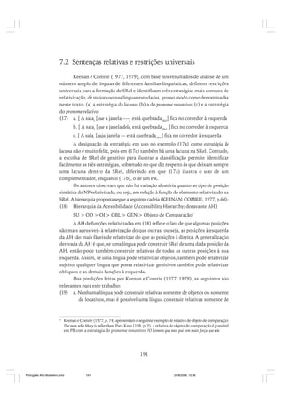 7.2 Sentenças relativas e restrições universais
Keenan e Comrie (1977, 1979), com base nos resultados de análise de um
número amplo de línguas de diferentes famílias linguísticas, definem restrições
universais para a formação de SRel e identificam três estratégias mais comuns de
relativização, de maior uso nas línguas estudadas, grosso modo como denominadas
neste texto: (a) a estratégia da lacuna; (b) a do pronome resuntivo; (c) e a estratégia
do pronome relativo.
(17) a. [ A salai [que a janela —-i está quebradaSRel] fica no corredor à esquerda
b. [ A salai [que a janela delai está quebradaSRel ] fica no corredor à esquerda
c. [ A salai [cujai janela — está quebradaSRel] fica no corredor à esquerda
A designação da estratégia em uso no exemplo (17a) como estratégia de
lacuna não é muito feliz, pois em (17c) também há uma lacuna na SRel. Contudo,
a escolha de SRel de genitivo para ilustrar a classificação permite identificar
facilmente as três estratégias, sobretudo no que diz respeito às que deixam sempre
uma lacuna dentro da SRel, diferindo em que (17a) ilustra o uso de um
complementador, enquanto (17b), o de um PR.
Os autores observam que não há variação aleatória quanto ao tipo de posição
sintática do NP relativizado, ou seja, em relação à função do elemento relativizado na
SRel. A hierarquia proposta segue a seguinte cadeia (KEENAN; COMRIE, 1977, p.66):
(18) Hierarquia da Acessibilidade (Accessibility Hierarchy; doravante AH)
SU > OD > OI > OBL > GEN > Objeto de Comparação5
A AH de funções relativizadas em (18) reflete o fato de que algumas posições
são mais acessíveis à relativização do que outras, ou seja, as posições à esquerda
da AH são mais fáceis de relativizar do que as posições à direita. A generalização
derivada da AH é que, se uma língua pode construir SRel de uma dada posição da
AH, então pode também construir relativas de todas as outras posições à sua
esquerda. Assim, se uma língua pode relativizar objetos, também pode relativizar
sujeito; qualquer língua que possa relativizar genitivos também pode relativizar
oblíquos e as demais funções à esquerda.
Das predições feitas por Keenan e Comrie (1977, 1979), as seguintes são
relevantes para este trabalho:
(19) a. Nenhuma língua pode construir relativas somente de objetos ou somente
de locativos, mas é possível uma língua construir relativas somente de

5

Keenan e Comrie (1977, p. 74) apresentam o seguinte exemplo de relativa de objeto de comparação:
The man who Mary is taller than. Para Kato (198, p. 2), a relativa de objeto de comparação é possível
em PB com a estratégia do pronome resuntivo: ?O homem que meu pai tem mais força que ele.

191

Português Afro-Brasileiro.pmd

191

24/8/2009, 15:36

 