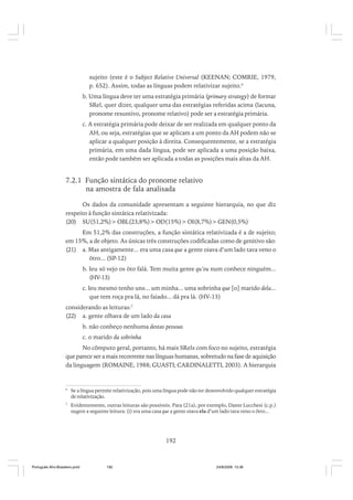 sujeito (este é o Subject Relative Universal (KEENAN; COMRIE, 1979,
p. 652). Assim, todas as línguas podem relativizar sujeito.6
b. Uma língua deve ter uma estratégia primária (primary strategy) de formar
SRel, quer dizer, qualquer uma das estratégias referidas acima (lacuna,
pronome resuntivo, pronome relativo) pode ser a estratégia primária.
c. A estratégia primária pode deixar de ser realizada em qualquer ponto da
AH, ou seja, estratégias que se aplicam a um ponto da AH podem não se
aplicar a qualquer posição à direita. Consequentemente, se a estratégia
primária, em uma dada língua, pode ser aplicada a uma posição baixa,
então pode também ser aplicada a todas as posições mais altas da AH.

7.2.1 Função sintática do pronome relativo
na amostra de fala analisada
Os dados da comunidade apresentam a seguinte hierarquia, no que diz
respeito à função sintática relativizada:
(20) SU(51,2%)> OBL(23,8%)> OD(15%)> OI(8,7%)> GEN(0,5%)
Em 51,2% das construções, a função sintática relativizada é a de sujeito;
em 15%, a de objeto. As únicas três construções codificadas como de genitivo são:
(21) a. Mas antigamente... era uma casa que a gente oiava d’um lado tava veno o
ôtro... (SP-12)
b. Ieu só vejo os ôto falá. Tem muita gente qu’eu num conhece ninguém...
(HV-13)
c. Ieu mesmo tenho uns... um minha... uma sobrinha que [o] marido dela...
que tem roça pra lá, no faiado... dá pra lá. (HV-13)
considerando as leituras:7
(22) a. gente olhava de um lado da casa
b. não conheço nenhuma destas pessoas
c. o marido da sobrinha
No cômputo geral, portanto, há mais SRels com foco no sujeito, estratégia
que parece ser a mais recorrente nas línguas humanas, sobretudo na fase de aquisição
da linguagem (ROMAINE, 1988; GUASTI; CARDINALETTI, 2003). A hierarquia

6

Se a língua permite relativização, pois uma língua pode não ter desenvolvido qualquer estratégia
de relativização.

7

Evidentemente, outras leituras são possíveis. Para (21a), por exemplo, Dante Lucchesi (c.p.)
sugere a seguinte leitura: (i) era uma casa que a gente oiava ela d’um lado tava veno o ôtro...

192

Português Afro-Brasileiro.pmd

192

24/8/2009, 15:36

 