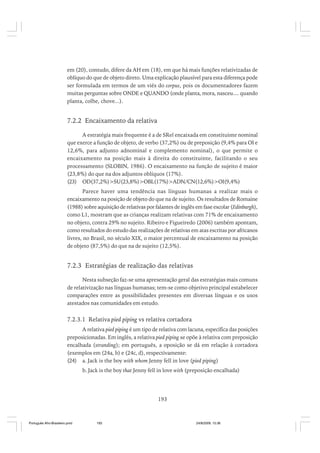em (20), contudo, difere da AH em (18), em que há mais funções relativizadas de
oblíquo do que de objeto direto. Uma explicação plausível para esta diferença pode
ser formulada em termos de um viés do corpus, pois os documentadores fazem
muitas perguntas sobre ONDE e QUANDO (onde planta, mora, nasceu.... quando
planta, colhe, chove...).

7.2.2 Encaixamento da relativa
A estratégia mais frequente é a de SRel encaixada em constituinte nominal
que exerce a função de objeto, de verbo (37,2%) ou de preposição (9,4% para OI e
12,6%, para adjunto adnominal e complemento nominal), o que permite o
encaixamento na posição mais à direita do constituinte, facilitando o seu
processamento (SLOBIN, 1986). O encaixamento na função de sujeito é maior
(23,8%) do que na dos adjuntos oblíquos (17%).
(23) OD(37,2%)>SU(23,8%)>OBL(17%)>ADN/CN(12,6%)>OI(9,4%)
Parece haver uma tendência nas línguas humanas a realizar mais o
encaixamento na posição de objeto do que na de sujeito. Os resultados de Romaine
(1988) sobre aquisição de relativas por falantes de inglês em fase escolar (Edinburgh),
como L1, mostram que as crianças realizam relativas com 71% de encaixamento
no objeto, contra 29% no sujeito. Ribeiro e Figueiredo (2006) também apontam,
como resultados do estudo das realizações de relativas em atas escritas por africanos
livres, no Brasil, no século XIX, o maior percentual de encaixamento na posição
de objeto (87,5%) do que na de sujeito (12,5%).

7.2.3 Estratégias de realização das relativas
Nesta subseção faz-se uma apresentação geral das estratégias mais comuns
de relativização nas línguas humanas; tem-se como objetivo principal estabelecer
comparações entre as possibilidades presentes em diversas línguas e os usos
atestados nas comunidades em estudo.

7.2.3.1 Relativa pied piping vs relativa cortadora
A relativa pied piping é um tipo de relativa com lacuna, específica das posições
preposicionadas. Em inglês, a relativa pied piping se opõe à relativa com preposição
encalhada (stranding); em português, a oposição se dá em relação à cortadora
(exemplos em (24a, b) e (24c, d), respectivamente:
(24) a. Jack is the boy with whom Jenny fell in love (pied piping)
b. Jack is the boy that Jenny fell in love with (preposição encalhada)

193

Português Afro-Brasileiro.pmd

193

24/8/2009, 15:36

 