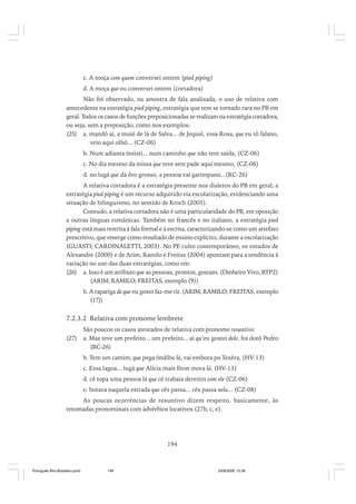 c. A moça com quem conversei ontem (pied piping)
d. A moça que eu conversei ontem (cortadora)
Não foi observado, na amostra de fala analisada, o uso de relativa com
antecedente na estratégia pied piping, estratégia que tem se tornado rara no PB em
geral. Todos os casos de funções preposicionadas se realizam na estratégia cortadora,
ou seja, sem a preposição, como nos exemplos:
(25) a. mandô aí, a muié de lá de Salva... de Jequié, essa Rosa, que eu tô falano,
veio aqui olhô... (CZ-06)
b. Num adianta insisti... num caminho que não tem saída, (CZ-06)
c. No dia mesmo da missa que teve sete pade aqui mesmo, (CZ-06)
d. no lugá que dá ôro grosso, a pessoa vai garimpano...(RC-26)
A relativa cortadora é a estratégia presente nos dialetos do PB em geral; a
estratégia pied piping é um recurso adquirido via escolarização, evidenciando uma
situação de bilinguismo, no sentido de Kroch (2005).
Contudo, a relativa cortadora não é uma particularidade do PB, em oposição
a outras línguas românicas. Também no francês e no italiano, a estratégia pied
piping está mais restrita à fala formal e à escrita, caracterizando-se como um artefato
prescritivo, que emerge como resultado de ensino explícito, durante a escolarização
(GUASTI; CARDINALETTI, 2003). No PE culto contemporâneo, os estudos de
Alexandre (2000) e de Arim, Ramilo e Freitas (2004) apontam para a tendência à
variação no uso das duas estratégias, como em:
(26) a. Isso é um atributo que as pessoas, prontos, gostam. (Dinheiro Vivo, RTP2)
(ARIM; RAMILO; FREITAS, exemplo (9))
b. A rapariga de que eu gosto faz-me rir. (ARIM; RAMILO; FREITAS, exemplo
(17))

7.2.3.2 Relativa com pronome lembrete
(27)

São poucos os casos atestados de relativa com pronome resuntivo:
a. Mas teve um prefeito... um prefeito... aí qu’eu gostei dele, foi dotô Pedro
(RC-26)
b. Tem um camim, que pega ôndibu lá, vai embora po Texêra, (HV-13)
c. Essa lagoa... lugá que Alícia mais Ilton mora lá, (HV-13)
d. cê topa uma pessoa lá que cê trabaia dereitin com ele (CZ-06)
e. botava naquela estrada que cês passa... cês passa nela... (CZ-08)

As poucas ocorrências de resuntivo dizem respeito, basicamente, às
retomadas pronominais com advérbios locativos (27b, c, e).

194

Português Afro-Brasileiro.pmd

194

24/8/2009, 15:36

 