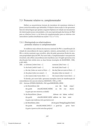 7.3 Pronome relativo vs. complementador
Definir as características lexicais do introdutor de sentenças relativas é
ponto central da análise aqui defendida. O objetivo desta seção é o de apresentar
fatos de várias línguas que apoiam a seguinte hipótese em relação aos mecanismos
de relativização nessas comunidades: a de uma especialização das formas de PRel
para as relativas livres e a da forma do complementador para as relativas com
antecedente (análise detalhada nas seções 7.3.2. e 7.3.3.)

7.3.1 Distinguindo os relativizadores:
pronome relativo vs complementador
A evidência mais robusta da natureza nominal do PR é a manifestação de
relação de concordância de traços-j (gênero, número, animacidade, etc.) entre o
PR e o núcleo nominal a que correfere, além de poder apresentar flexão de caso,
uma propriedade típica de DPs. Por outro lado, o complementador é uma partícula
invariável, não reflete concordância nem manifesta caso. O inglês apresenta uma
distribuição bem nítida entre as duas formas (exemplos de RADFORD, 1988,
p.481-482):
(30) a. someone [whom I met —]
someone [that I met —]
b. the book [which I read —]

the book [that I read —]

c. the day [when we went to Paris — ]

the day [that we went to Paris — ]

d. the place [where we stated — ]

the place [that we stated — ]

e. the reason [why I went there — ]

the reason [that I went there — ]

O alemão, por outro lado, apresenta exemplos claros de manifestação de
concordância e de caso em relativas (KEENAN, 1985, p.149):
(31) German (STERN; BLEILER, 1961 apud KROEGER, 2004)
a. der Reisefuhrer, [der
the guide

uns die

zeigt ]

us

who(SG.MASC.NOM)

Stadt
city

shows

the

(o guia que nos mostrou a cidade)
b. der Reisefuhrer, [dessen
the guide

Adresse wir haben wollen]

who(SG.MASC.GEN) address we

have

want

(o guia cujo endereço nós queríamos ter)
c. der Reisefuhrer, [dem
the guide

ich ein gutes Trinkgeld gegeben habe]

who(SG.MASC.DAT) I

a good tip

(o guia a quem eu dei uma boa gorjeta)

197

Português Afro-Brasileiro.pmd

197

24/8/2009, 15:36

given

have

 